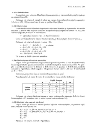 Teoría de decisiones 245
16.5.2 Criterio Maximax
Es un criterio muy optimista. Elige la acción que determina el mejor resultado entre los mejores
de cada acción posible.
Aplicando este criterio al ejemplo 1, habría que escoger el mayor beneficio entre los siguientes:
3; 3,50; 4; 4,50; 5. El mayor es 5; por lo tanto se pedirían 10 periódicos.
16.5.3 Criterio realista
Es un criterio que se sitúa entre el optimismo del criterio maximax y el pesimismo del criterio
maximin. El decisor debe elegir un coeficiente de optimismo (α) comprendido entre 0 y 1. Así, para
cada acción posible, la medida de realismo será:
r = α (beneficio máximo) + (1 – α) (beneficio mínimo)
Como se trata de obtener el máximo beneficio posible, el decisor elegirá el mayor valor de r.
Aplicando este criterio al ejemplo 1, para α = 0,6:
r6 = 0,6 (3) + (1 – 0,6) (3) = 3 ⇐ mínimo
r7 = 0,6 (3,50) + (1 – 0,6) (1) = 2,50
r8 = 0,6 (4) + (1 – 0,6) (-1) = 2
r9 = 0,6 (4,50) + (1 – 0,6) (-3) =1,50
r10 = 0,6 (5) + (1 – 0,6) (-5) =1
Por lo tanto, se decide comprar 6 periódicos.
16.5.4 Criterio minimax del costo de oportunidad
Elige la acción que minimiza el mayor costo de oportunidad posible. El costo de oportunidad es
lo que se podría haber ganado adicionalmente si se hubiese elegido la mejor acción posible. Por ejem-
plo, si se piden 6 periódicos y la demanda es de 8 periódicos, la ganancia es de S/.3; pero, siendo la
demanda de 8 periódicos, si hubiese pedido 8 la ganancia hubiera sido S/.4. El costo de oportunidad
es: 4 – 3 = S/.1.
En resumen, este criterio trata de minimizar lo que se deja de ganar.
Para el ejemplo 1, la matriz de costos de oportunidad se puede calcular fácilmente:
Posible demanda
6 7 8 9 10
6 0 0,50 1 1,50 2
7 2 0 0,50 1 1,50
8 4 2 0 0,50 1
9 6 4 2 0 0,50
Posible
pedido
10 8 6 4 2 0
Aplicando este criterio, habría que escoger el menor costo entre los siguientes: 2 ,2 ,4 ,6 ,8; por
lo tanto pediría 6 ó 7 periódicos; pues en ambos casos el costo es mínimo: S/.2.
16.5.5 Criterio del valor esperado (de Bayes)
Elige la acción que produce la máxima ganancia esperada. Para el ejemplo 1, las ganancias espe-
radas para cada acción posible son:
G6 = 0,2(3) + 0,2(3) + 0,2(3) + 0,2(3) + 0,2(3) = 3
G7 = 0,2(1) + 0,2(3,50) + 0,2(3,50) + 0,2(3,50) + 0,2(3,50) = 3
G8 = 2,50
G9 = 1,50
G10 = 0
Aplicando este criterio, pediría 6 ó 7 periódicos.
 