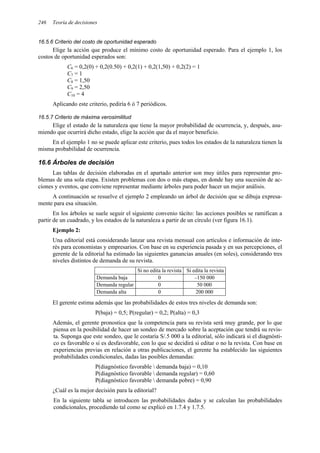246 Teoría de decisiones
16.5.6 Criterio del costo de oportunidad esperado
Elige la acción que produce el mínimo costo de oportunidad esperado. Para el ejemplo 1, los
costos de oportunidad esperados son:
C6 = 0,2(0) + 0,2(0.50) + 0,2(1) + 0,2(1,50) + 0,2(2) = 1
C7 = 1
C8 = 1,50
C9 = 2,50
C10 = 4
Aplicando este criterio, pediría 6 ó 7 periódicos.
16.5.7 Criterio de máxima verosimilitud
Elige el estado de la naturaleza que tiene la mayor probabilidad de ocurrencia, y, después, asu-
miendo que ocurrirá dicho estado, elige la acción que da el mayor beneficio.
En el ejemplo 1 no se puede aplicar este criterio, pues todos los estados de la naturaleza tienen la
misma probabilidad de ocurrencia.
16.6 Árboles de decisión
Las tablas de decisión elaboradas en el apartado anterior son muy útiles para representar pro-
blemas de una sola etapa. Existen problemas con dos o más etapas, en donde hay una sucesión de ac-
ciones y eventos, que conviene representar mediante árboles para poder hacer un mejor análisis.
A continuación se resuelve el ejemplo 2 empleando un árbol de decisión que se dibuja expresa-
mente para esa situación.
En los árboles se suele seguir el siguiente convenio tácito: las acciones posibles se ramifican a
partir de un cuadrado, y los estados de la naturaleza a partir de un círculo (ver figura 16.1).
Ejemplo 2:
Una editorial está considerando lanzar una revista mensual con artículos e información de inte-
rés para economistas y empresarios. Con base en su experiencia pasada y en sus percepciones, el
gerente de la editorial ha estimado las siguientes ganancias anuales (en soles), considerando tres
niveles distintos de demanda de su revista.
Si no edita la revista Si edita la revista
Demanda baja 0 –150 000
Demanda regular 0 50 000
Demanda alta 0 200 000
El gerente estima además que las probabilidades de estos tres niveles de demanda son:
P(baja) = 0,5; P(regular) = 0,2; P(alta) = 0,3
Además, el gerente pronostica que la competencia para su revista será muy grande, por lo que
piensa en la posibilidad de hacer un sondeo de mercado sobre la aceptación que tendrá su revis-
ta. Suponga que este sondeo, que le costaría S/.5 000 a la editorial, sólo indicará si el diagnósti-
co es favorable o si es desfavorable, con lo que se decidirá si editar o no la revista. Con base en
experiencias previas en relación a otras publicaciones, el gerente ha establecido las siguientes
probabilidades condicionales, dadas las posibles demandas:
P(diagnóstico favorable  demanda baja) = 0,10
P(diagnóstico favorable  demanda regular) = 0,60
P(diagnóstico favorable  demanda pobre) = 0,90
¿Cuál es la mejor decisión para la editorial?
En la siguiente tabla se introducen las probabilidades dadas y se calculan las probabilidades
condicionales, procediendo tal como se explicó en 1.7.4 y 1.7.5.
 