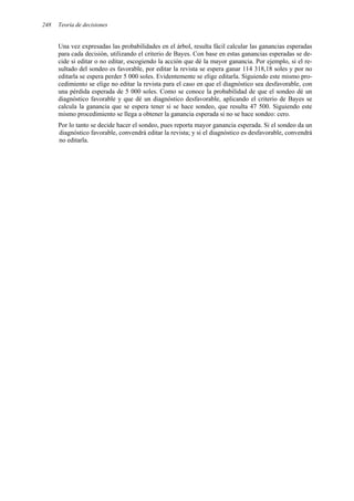 248 Teoría de decisiones
Una vez expresadas las probabilidades en el árbol, resulta fácil calcular las ganancias esperadas
para cada decisión, utilizando el criterio de Bayes. Con base en estas ganancias esperadas se de-
cide si editar o no editar, escogiendo la acción que dé la mayor ganancia. Por ejemplo, si el re-
sultado del sondeo es favorable, por editar la revista se espera ganar 114 318,18 soles y por no
editarla se espera perder 5 000 soles. Evidentemente se elige editarla. Siguiendo este mismo pro-
cedimiento se elige no editar la revista para el caso en que el diagnóstico sea desfavorable, con
una pérdida esperada de 5 000 soles. Como se conoce la probabilidad de que el sondeo dé un
diagnóstico favorable y que dé un diagnóstico desfavorable, aplicando el criterio de Bayes se
calcula la ganancia que se espera tener si se hace sondeo, que resulta 47 500. Siguiendo este
mismo procedimiento se llega a obtener la ganancia esperada si no se hace sondeo: cero.
Por lo tanto se decide hacer el sondeo, pues reporta mayor ganancia esperada. Si el sondeo da un
diagnóstico favorable, convendrá editar la revista; y si el diagnóstico es desfavorable, convendrá
no editarla.
 