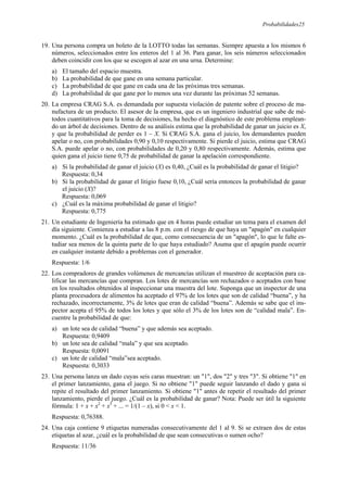 Probabilidades25
19. Una persona compra un boleto de la LOTTO todas las semanas. Siempre apuesta a los mismos 6
números, seleccionados entre los enteros del 1 al 36. Para ganar, los seis números seleccionados
deben coincidir con los que se escogen al azar en una urna. Determine:
a) El tamaño del espacio muestra.
b) La probabilidad de que gane en una semana particular.
c) La probabilidad de que gane en cada una de las próximas tres semanas.
d) La probabilidad de que gane por lo menos una vez durante las próximas 52 semanas.
20. La empresa CRAG S.A. es demandada por supuesta violación de patente sobre el proceso de ma-
nufactura de un producto. El asesor de la empresa, que es un ingeniero industrial que sabe de mé-
todos cuantitativos para la toma de decisiones, ha hecho el diagnóstico de este problema emplean-
do un árbol de decisiones. Dentro de su análisis estima que la probabilidad de ganar un juicio es X,
y que la probabilidad de perder es 1 – X. Si CRAG S.A. gana el juicio, los demandantes pueden
apelar o no, con probabilidades 0,90 y 0,10 respectivamente. Si pierde el juicio, estima que CRAG
S.A. puede apelar o no, con probabilidades de 0,20 y 0,80 respectivamente. Además, estima que
quien gana el juicio tiene 0,75 de probabilidad de ganar la apelación correspondiente.
a) Si la probabilidad de ganar el juicio (X) es 0,40, ¿Cuál es la probabilidad de ganar el litigio?
Respuesta: 0,34
b) Si la probabilidad de ganar el litigio fuese 0,10, ¿Cuál sería entonces la probabilidad de ganar
el juicio (X)?
Respuesta: 0,069
c) ¿Cuál es la máxima probabilidad de ganar el litigio?
Respuesta: 0,775
21. Un estudiante de Ingeniería ha estimado que en 4 horas puede estudiar un tema para el examen del
día siguiente. Comienza a estudiar a las 8 p.m. con el riesgo de que haya un "apagón" en cualquier
momento. ¿Cuál es la probabilidad de que, como consecuencia de un "apagón", lo que le falte es-
tudiar sea menos de la quinta parte de lo que haya estudiado? Asuma que el apagón puede ocurrir
en cualquier instante debido a problemas con el generador.
Respuesta: 1/6
22. Los compradores de grandes volúmenes de mercancías utilizan el muestreo de aceptación para ca-
lificar las mercancías que compran. Los lotes de mercancías son rechazados o aceptados con base
en los resultados obtenidos al inspeccionar una muestra del lote. Suponga que un inspector de una
planta procesadora de alimentos ha aceptado el 97% de los lotes que son de calidad “buena”, y ha
rechazado, incorrectamente, 3% de lotes que eran de calidad “buena”. Además se sabe que el ins-
pector acepta el 95% de todos los lotes y que sólo el 3% de los lotes son de “calidad mala”. En-
cuentre la probabilidad de que:
a) un lote sea de calidad “buena” y que además sea aceptado.
Respuesta: 0,9409
b) un lote sea de calidad “mala” y que sea aceptado.
Respuesta: 0,0091
c) un lote de calidad “mala”sea aceptado.
Respuesta: 0,3033
23. Una persona lanza un dado cuyas seis caras muestran: un "1", dos "2" y tres "3". Si obtiene "1" en
el primer lanzamiento, gana el juego. Si no obtiene "1" puede seguir lanzando el dado y gana si
repite el resultado del primer lanzamiento. Si obtiene "1" antes de repetir el resultado del primer
lanzamiento, pierde el juego. ¿Cuál es la probabilidad de ganar? Nota: Puede ser útil la siguiente
fórmula: 1 + x + x2
+ x3
+ ... = 1/(1 – x), si 0 < x < 1.
Respuesta: 0,76388.
24. Una caja contiene 9 etiquetas numeradas consecutivamente del 1 al 9. Si se extraen dos de estas
etiquetas al azar, ¿cuál es la probabilidad de que sean consecutivas o sumen ocho?
Respuesta: 11/36
 