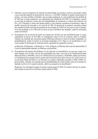 Teoría de decisiones 251
7. Christian, un joven ingeniero de sistemas ha desarrollado un novedoso software que puede vender
a una conocida empresa de desarrollo de softwares, a $20 000. También lo puede comercializar él
mismo, con estos posibles resultados: que no tenga aceptación, lo cual significaría una pérdida de
$5 200; que sí tenga aceptación, que significaría una utilidad de $52 000. Un compañero, experto
en este tipo de negocios, estima que las probabilidades de aceptación y rechazo del software son
0,6 y 0,4. Christian se entera que podría pedirle a una empresa consultora un pronóstico sobre la
posible reacción del mercado, a un costo de $1 000. El gerente de la empresa consultora afirma
que cuando ha hecho este tipo de pronósticos ha acertado en el 90% de los casos en que el produc-
to no fue aceptado, y en el 80% de los casos en que el producto fue aceptado. ¿Qué le aconsejaría
usted a Christian?
8. El propietario de un terreno ha hecho un contrato por 30 días con una inmobiliaria para su venta,
estipulando un precio de $25 000. La inmobiliaria cobra el 4% de comisión sobre lo vendido.
Además, ha estimado que necesitaría gastar $800 para efectuar la venta en el plazo estipulado. La
probabilidad de vender el terreno en el tiempo estipulado es 0,7. Diga si a la inmobiliaria le con-
viene aceptar la oferta para la venta del terreno siguiendo los siguientes criterios:
a) Maximin; b) Maximax; c) Realista (α = 0.8); d) Bayes; e) Mínimax del costo de oportunidad; f)
Costo de oportunidad esperado; g) Máxima verosimilitud.
9. El propietario del terreno del problema 8 le ha ofrecido a la inmobiliaria, en caso que venda el te-
rreno durante esos 30 días, una de dos propiedades que tiene: una casa en la Urbanización Santa
María del Pinar a $50 000 y otra en la Urbanización Los Geranios a $100 000, ambas por 90 días.
La inmobiliaria ha estimado que los gastos que necesitaría hacer para efectuar las ventas de las ca-
sas de Santa María del Pinar y Los Geranios en el plazo estipulado ascienden a $200 y $400, res-
pectivamente. Además, ha estimado que las probabilidades de vender dichas casas en el tiempo es-
tipulado son 0,6 y 0,5; respectivamente. ¿Qué le aconsejaría a la inmobiliaria?
Respuesta: Le aconsejaría aceptar el terreno (espera ganar $1 020). Si vende el terreno, le aconse-
jaría aceptar la casa de Los Geranios (espera ganar $1 800).
 