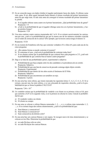Probabilidades
26
25. En un conocido juego con dados (timba) el jugador participante lanza dos dados. Si obtiene suma
siete, gana. Si no, debe seguir lanzando hasta obtener el mismo resultado del primer lanzamiento,
antes de que salga siete. Si sale siete antes de conseguir el mismo resultado del primer lanzamien-
to, pierde.
a) Si el jugador obtiene suma cuatro en el primer lanzamiento. ¿Qué probabilidad tiene de ganar?
Respuesta: 1/3
b) ¿Cuál es la probabilidad de que el jugador obtenga suma tres en el primer lanzamiento, y lue-
go pierda el juego?
Respuesta: 1/24
26. Una urna contiene cuatro canicas enumeradas del 1 al 4. Si se extraen sucesivamente las canicas,
una por una, ¿cuál es la probabilidad de que por lo menos uno de los números extraídos coincida
con el orden de extracción de la canica? (Por ejemplo, que la tercera canica tenga el número 3)
Respuesta: 15/24
27. En un examen de Estadística sólo hay que contestar verdadero (V) o falso (F), para cada una de las
cinco preguntas
a) ¿De cuántas formas se puede contestar el examen?
b) Si contestase al azar, ¿cuál sería la probabilidad de contestar todas bien?
c) Si un alumno estima que la probabilidad de que conteste bien cada pregunta es 2/3, ¿cuál será
la probabilidad de que conteste bien al menos cuatro preguntas?
28. Diga si se trata de una probabilidad a priori, experimental o subjetiva:
a) Probabilidad de que haya empate entre los dos candidatos a la presidencia de un comité.
Respuesta: Subjetiva.
b) Probabilidad de que una lata de conservas de pescado contenga algún objeto extraño.
Respuesta: Experimental.
c) Probabilidad de que dentro de tres años ocurra el fenómeno de El Niño.
Respuesta: Subjetiva
d) Probabilidad de que encontremos un semáforo en rojo.
Respuesta: A priori.
29. En una urna hay siete esferas, que tienen marcadas las siguientes letras: C, A, L, C, U, L, O. Si se
extraen, una por una, las siete esferas, y se van colocando de izquierda a derecha, ¿cuál es la pro-
babilidad de que se forme la palabra CALCULO?
Respuesta: 7,94 × 10–4
30. Un vendedor estima que la probabilidad de venderle a un cliente en su primera visita es 0,4, pero
que aumenta a 0,55 en la segunda visita, si en la primera no efectuó la venta. Calcule la probabili-
dad de que:
a) El vendedor venda a un cliente
b) El cliente no compre
31. En una urna se colocan n esferas blancas numeradas 1, 2, ..., n; y n esferas rojas numeradas 1, 2,
..., n. Si se extraen luego dos esferas aleatoriamente, ¿cuál es la probabilidad de que:
a) Sean blancas y consecutivas?
b) Sean blancas o consecutivas?
c) Sean consecutivas de distinto color?
32. En una urna hay seis canicas blancas y seis negras. Se escogen nueve de éstas aleatoriamente y se
colocan en tres filas. Determine la probabilidad de que:
a) en cada fila haya sólo un color.
b) en cada fila hayan dos canicas blancas.
 