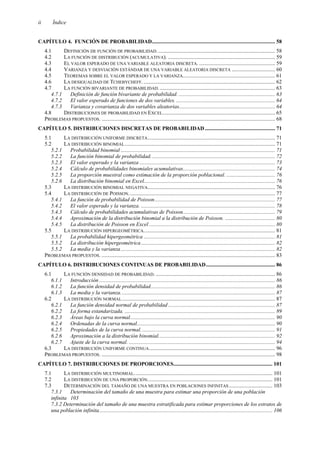 ii Índice
CAPÍTULO 4. FUNCIÓN DE PROBABILIDAD........................................................................................... 58
4.1 DEFINICIÓN DE FUNCIÓN DE PROBABILIDAD. ...................................................................................... 58
4.2 LA FUNCIÓN DE DISTRIBUCIÓN (ACUMULATIVA). ............................................................................... 59
4.3 EL VALOR ESPERADO DE UNA VARIABLE ALEATORIA DISCRETA. ........................................................ 59
4.4 VARIANZA Y DESVIACIÓN ESTÁNDAR DE UNA VARIABLE ALEATORIA DISCRETA ................................ 60
4.5 TEOREMAS SOBRE EL VALOR ESPERADO Y LA VARIANZA.................................................................... 61
4.6 LA DESIGUALDAD DE TCHEBYCHEFF. ................................................................................................. 62
4.7 LA FUNCIÓN BIVARIANTE DE PROBABILIDAD...................................................................................... 63
4.7.1 Definición de función bivariante de probabilidad. ....................................................................... 63
4.7.2 El valor esperado de funciones de dos variables. ......................................................................... 64
4.7.3 Varianza y covarianza de dos variables aleatorias....................................................................... 64
4.8 DISTRIBUCIONES DE PROBABILIDAD EN EXCEL................................................................................... 65
PROBLEMAS PROPUESTOS. ................................................................................................................................ 68
CAPÍTULO 5. DISTRIBUCIONES DISCRETAS DE PROBABILIDAD.................................................... 71
5.1 LA DISTRIBUCIÓN UNIFORME DISCRETA.............................................................................................. 71
5.2 LA DISTRIBUCIÓN BINOMIAL............................................................................................................... 71
5.2.1 Probabilidad binomial .................................................................................................................. 71
5.2.2 La función binomial de probabilidad............................................................................................ 72
5.2.3 El valor esperado y la varianza .................................................................................................... 73
5.2.4 Cálculo de probabilidades binomiales acumulativas.................................................................... 74
5.2.5 La proporción muestral como estimación de la proporción poblacional. .................................... 76
5.2.6 La distribución binomial en Excel................................................................................................. 76
5.3 LA DISTRIBUCIÓN BINOMIAL NEGATIVA.............................................................................................. 76
5.4 LA DISTRIBUCIÓN DE POISSON............................................................................................................ 77
5.4.1 La función de probabilidad de Poisson......................................................................................... 77
5.4.2 El valor esperado y la varianza. ................................................................................................... 78
5.4.3 Cálculo de probabilidades acumulativas de Poisson.................................................................... 79
5.4.4 Aproximación de la distribución binomial a la distribución de Poisson. ..................................... 80
5.4.5 La distribución de Poisson en Excel ............................................................................................. 80
5.5 LA DISTRIBUCIÓN HIPERGEOMÉTRICA................................................................................................. 81
5.5.1 La probabilidad hipergeométrica ................................................................................................. 81
5.5.2 La distribución hipergeométrica................................................................................................... 82
5.5.2 La media y la varianza.................................................................................................................. 82
PROBLEMAS PROPUESTOS. ................................................................................................................................ 83
CAPÍTULO 6. DISTRIBUCIONES CONTINUAS DE PROBABILIDAD................................................... 86
6.1 LA FUNCIÓN DENSIDAD DE PROBABILIDAD. ........................................................................................ 86
6.1.1 Introducción.................................................................................................................................. 86
6.1.2 La función densidad de probabilidad............................................................................................ 86
6.1.3 La media y la varianza.................................................................................................................. 87
6.2 LA DISTRIBUCIÓN NORMAL................................................................................................................. 87
6.2.1 La función densidad normal de probabilidad ............................................................................... 87
6.2.2 La forma estandarizada. ............................................................................................................... 89
6.2.3 Áreas bajo la curva normal........................................................................................................... 90
6.2.4 Ordenadas de la curva normal...................................................................................................... 90
6.2.5 Propiedades de la curva normal. .................................................................................................. 91
6.2.6 Aproximación a la distribución binomial...................................................................................... 92
6.2.7 Ajuste de la curva normal. ............................................................................................................ 94
6.3 LA DISTRIBUCIÓN UNIFORME CONTINUA............................................................................................. 96
PROBLEMAS PROPUESTOS. ................................................................................................................................ 98
CAPÍTULO 7. DISTRIBUCIONES DE PROPORCIONES......................................................................... 101
7.1 LA DISTRIBUCIÓN MULTINOMIAL...................................................................................................... 101
7.2 LA DISTRIBUCIÓN DE UNA PROPORCIÓN............................................................................................ 101
7.3 DETERMINACIÓN DEL TAMAÑO DE UNA MUESTRA EN POBLACIONES INFINITAS ................................ 103
7.3.1 Determinación del tamaño de una muestra para estimar una proporción de una población
infinita 103
7.3.2 Determinación del tamaño de una muestra estratificada para estimar proporciones de los estratos de
una población infinita................................................................................................................................ 106
 