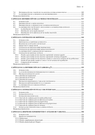 Índice iii
7.4 DETERMINACIÓN DEL TAMAÑO DE UNA MUESTRA EN POBLACIONES FINITAS ................................... 109
7.5 LA DISTRIBUCIÓN DE LA DIFERENCIA DE DOS PROPORCIONES........................................................... 109
PROBLEMAS PROPUESTOS. .............................................................................................................................. 111
CAPÍTULO 8: DISTRIBUCIÓN DE LAS MEDIAS MUESTRALES ........................................................ 113
8.1 INTRODUCCIÓN................................................................................................................................. 113
8.2 DISTRIBUCIÓN DE LA MEDIA MUESTRAL ........................................................................................... 113
8.3. DISTRIBUCIÓN DE LA DIFERENCIA DE LAS MEDIAS MUESTRALES ...................................................... 114
8.4. LA DISTRIBUCIÓN T DE STUDENT: APLICACIONES A LAS MEDIAS POBLACIONALES ........................... 115
8.4.1 La distribución t de Student ........................................................................................................ 115
8.4.2 Distribución t de la media muestral............................................................................................ 115
8.4.3 Distribución t de la diferencia de las medias muestrales............................................................ 116
PROBLEMAS PROPUESTOS ............................................................................................................................... 117
CAPÍTULO 9: CONTRASTES DE HIPÓTESIS .......................................................................................... 118
9.1. INTRODUCCIÓN................................................................................................................................. 118
9.2. HIPÓTESIS NULA E HIPÓTESIS ALTERNATIVA..................................................................................... 118
9.3. REGIONES DE ACEPTACIÓN Y DE RECHAZO ....................................................................................... 118
9.4. ERROR TIPO I Y ERROR TIPO II........................................................................................................... 119
9.5. CONTRASTES DE HIPÓTESIS SOBRE PROPORCIONES ........................................................................... 120
9.6. CONTRASTES DE HIPÓTESIS SOBRE MEDIAS MUESTRALES ................................................................. 124
9.7 LA DISTRIBUCIÓN F: COMPARACIÓN DE VARIANZAS......................................................................... 127
9.8 CONTRASTES DE HIPÓTESIS EN EXCEL ............................................................................................. 128
9.8.1 Prueba t para medias de dos muestras suponiendo varianzas iguales. ...................................... 128
9.8.2 Prueba t para medias de dos muestras suponiendo varianzas desiguales.................................. 129
9.8.3 Prueba z para medias de dos muestras cuando se conocen la varianzas de las poblaciones..... 130
9.8.4 Prueba de una media cuando se conoce o no la varianza de la población................................. 131
9.8.5 Comparación de varianzas.......................................................................................................... 132
PROBLEMAS PROPUESTOS ............................................................................................................................... 134
CAPÍTULO 10. LA DISTRIBUCIÓN JI-CUADRADA (χ2)........................................................................ 139
10.1 INTRODUCCIÓN................................................................................................................................. 139
10.2 LA FUNCIÓN DENSIDAD DE PROBABILIDAD JI-CUADRADA................................................................. 139
10.3 PRUEBAS DE BONDAD DE AJUSTE...................................................................................................... 140
10.3.1 Distribución multinomial................................................................................................................ 141
10.3.2 Distribución de Poisson.................................................................................................................. 142
10.3.3 Distribución normal. ...................................................................................................................... 143
10.4 PRUEBAS DE INDEPENDENCIA: TABLAS DE CONTINGENCIA. .............................................................. 144
10.5 PRUEBAS DE HIPÓTESIS RESPECTO A LA VARIANZA........................................................................... 146
10.6 LA DISTRIBUCIÓN JI-CUADRADA EN EXCEL ...................................................................................... 147
PROBLEMAS PROPUESTOS. .............................................................................................................................. 148
CAPÍTULO 11. ESTIMACIÓN PUNTUAL Y DE INTERVALO............................................................... 150
11.1 INTRODUCCIÓN................................................................................................................................. 150
11.2 ESTIMACIÓN PUNTUAL...................................................................................................................... 150
11.3 ESTIMACIÓN POR INTERVALOS.......................................................................................................... 151
11.3.1 Intervalo de confianza para la media poblacional......................................................................... 151
11.3.2 Intervalo de confianza para la diferencia de medias...................................................................... 152
11.3.3 Intervalo de confianza para la proporción p.................................................................................. 152
11.3.4 Intervalo de confianza para la diferencia de proporciones............................................................ 154
11.3.5 Intervalo de confianza para la varianza......................................................................................... 154
11.4 INTERVALO DE CONFIANZA PARA LA MEDIA EN EXCEL..................................................................... 155
PROBLEMAS PROPUESTOS. .............................................................................................................................. 157
CAPÍTULO 12. DISEÑO DE EXPERIMENTOS Y ANÁLISIS DE VARIANZA..................................... 158
12.1 INTRODUCCIÓN................................................................................................................................. 158
12.2 DISEÑO DE EXPERIMENTOS. .............................................................................................................. 158
12.2.1 Definiciones.................................................................................................................................... 158
12.2.2 Diseño completamente aleatorizado............................................................................................... 159
12.2.3 Diseño aleatorizado por bloques.................................................................................................... 159
 