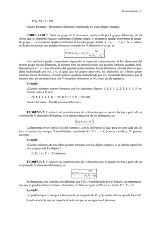 Probabilidades 3
120
!
5
)
,
( =
=
N
N
P
Pueden formarse 120 números diferentes empleando los cinco dígitos impares.
COROLARIO 2: Dado un grupo de N elementos, conformado por k grupos diferentes, de tal
forma que n1 elementos iguales conforman el primer grupo, n2 elementos iguales conforman el segun-
do grupo, ..., nk elementos iguales conforman el k-ésimo grupo, donde n1 + n2 + ... + nk = N ; el núme-
ro de permutaciones que pueden formarse, tomando los N elementos a la vez, es:
!
...,
!
!
!
)
...,
,
,
;
(
2
1
2
1
k
k
n
n
n
N
n
n
n
N
P =
Este corolario puede comprobarse siguiendo el siguiente razonamiento: si los elementos del
primer grupo fuesen diferentes, el número total de permutaciones que pueden formarse quedaría mul-
tiplicado por n1!; y si los elementos del segundo grupo también fuesen diferentes, el total anterior que-
daría multiplicado por n2!; y si, al igual que los grupos anteriores, los elementos del k-ésimo grupo
también fuesen diferentes, el total también quedaría multiplicado por nk!; resultando finalmente que el
número total de permutaciones con N elementos diferentes es N!, como era de esperarse.
Ejemplo:
¿Cuántos números pueden formarse con los siguientes dígitos: 1, 1, 1, 1, 2, 2, 3, 4, 5, 5, 5, to-
mando todos a la vez?
P(11; 4, 2, 1, 1, 3) = 11!/ 4! 2! 1! 1! 3! = 138 600
Pueden formarse 138 600 números diferentes.
TEOREMA 2: El número de permutaciones de r elementos que se pueden formar a partir de un
conjunto de N elementos diferentes, si se admite repetición de los elementos, es:
r
R N
r
N
P =
)
,
(
La demostración es similar a la del teorema 1, con la diferencia de que, para escoger cada uno de
los r términos, hay siempre N posibilidades, resultando N × N × ... × N, (r veces), es decir, N r
permu-
taciones.
Ejemplo:
¿Cuántos números de tres cifras pueden formarse con los dígitos impares, si se admite repetición
de cualquiera de los dígitos?
PR (5, 3) = 53
= 125 números
TEOREMA 3: El número de combinaciones de r elementos que se pueden formar a partir de un
conjunto de N elementos diferentes, es:
)!
(
!
!
)
,
(
r
N
r
N
r
N
C
−
=
Se demuestra este teorema considerando que C(N, r) multiplicado por el número de permutacio-
nes que se pueden formar con los r elementos, r!, debe ser igual a P(N, r), es decir, N! / (N – r)!
Ejemplo:
Un profesor quiere escoger 8 alumnos de un conjunto de 15. ¿De cuántas formas puede hacerlo?
Resulta evidente que no importa el orden en que se escogen los 8 alumnos
 