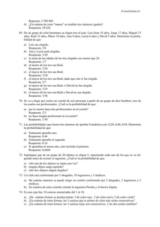 Probabilidades31
Repuesta: 2 598 960
b) ¿En cuántas de estas "manos" se tendrán tres números iguales?
Respuesta: 58 656
69. De un grupo de ocho hermanos se eligen tres al azar. Luis tiene 18 años, Jorge 17 años, Miguel 15
años, Raúl 12 años, Mario 10 años, Ana 9 años, Lucía 6 años y David 5 años. Determine la proba-
bilidad de que:
a) Luis sea elegido.
Respuesta: 3/8
b) Ana y Lucía sean elegidas
Respuesta: 3/28
c) la suma de las edades de los tres elegidos sea menor que 28.
Respuesta: 1/7
d) el menor de los tres sea Raúl.
Respuesta: 3/56
e) el mayor de los tres sea Raúl.
Respuesta: 3/28
f) el mayor de los tres sea Raúl, dado que este sí fue elegido.
Respuesta: 2/7
g) el mayor de los tres sea Raúl, si David no fue elegido.
Respuesta: 3/35
h) el mayor de los tres sea Raúl y David no sea elegido.
Respuesta: 3/56
70. Se va a elegir por sorteo un comité de seis personas a partir de un grupo de diez hombres; tres de
los cuales son profesionales. ¿Cuál es la probabilidad de que:
a) por lo menos haya dos profesionales en el comité?
Respuesta: 2/3
b) no haya ningún profesional en el comité?
Respuesta: 1/30
71. Las probabilidades que tienen tres alumnos de aprobar Estadística son: 0,20; 0,40; 0,50. Determine
la probabilidad de que:
a) Solamente apruebe uno.
Respuesta: 0,46
b) Solamente apruebe el segundo.
Respuesta: 0,16
c) Si aprueban al menos dos, esté incluido el primero.
Respuesta: 0,4666
72. Supóngase que de un grupo de 20 objetos se eligen 5, reponiendo cada uno de los que se va eli-
giendo antes de extraer el siguiente. ¿Cuál es la probabilidad de que:
a) sólo uno de los objetos se repita una vez?
b) ningún objeto salga repetido?
c) sólo dos objetos salgan elegidos?
73. Un club está conformado por 5 abogados, 10 ingenieros y 3 médicos.
a). De cuántas maneras se puede elegir un comité conformado por 2 abogados, 2 ingenieros y 2
médicos.
b). En cuántos de estos comités estarán la ingeniera Peralta y el doctor Zapata.
74. En una caja hay 10 canicas enumeradas del 1 al 10.
a) ¿De cuántas formas se pueden pintar, 3 de color rojo, 2 de color azul y 5 de color verde?
b) ¿En cuántas de éstas formas, las 3 canicas que se pinten de color rojo serán consecutivas?
c) ¿En cuántas de éstas formas, las 3 canicas rojas son consecutivas y las dos azules también?
 
