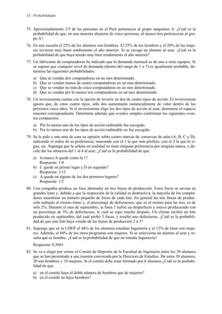 Probabilidades
32
75. Aproximadamente 2/5 de las personas en el Perú pertenecen al grupo sanguíneo A. ¿Cuál es la
probabilidad de que, en una muestra aleatoria de cinco personas, al menos tres pertenezcan al gru-
po A?
76. En una escuela el 25% de los alumnos son hombres. El 25% de los hombres y el 20% de las muje-
res tuvieron muy buen rendimiento el año anterior. Si se escoge un alumno al azar. ¿Cuál es la
probabilidad de que haya tenido muy bien rendimiento el año anterior?
77. Un fabricante de computadoras ha indicado que la demanda mensual es de uno a siete equipos. Si
se supone que cualquier nivel de demanda (dentro del rango de 1 a 7) es igualmente probable, de-
termine las siguientes probabilidades:
a) Que se vendan dos computadoras en un mes determinado.
b) Que se vendan menos de cuatro computadoras en un mes determinado.
c) Que se vendan no más de cinco computadoras en un mes determinado.
d) Que se vendan por lo menos tres computadoras en un mes determinado.
78. Un inversionista cuenta con la opción de invertir en dos de cuatro tipos de acción. El inversionista
ignora que, de estos cuatro tipos, sólo dos aumentarán sustancialmente de valor dentro de los
próximos cinco años. Si el inversionista elige los dos tipos de acción al azar, determine el espacio
muestra correspondiente. Determine además qué eventos simples conforman los siguientes even-
tos compuestos:
a) Por lo menos uno de los tipos de acción redituable fue escogido.
b) Por lo menos uno de los tipos de acción redituable no fue escogido.
79. Se le pide a una ama de casa su opinión sobre cuatro marcas de conservas de atún (A, B, C y D),
indicando el orden de su preferencia, marcando con el 1 la que más prefiere, con el 2 la que le si-
gue, etc. Suponga que la señora en realidad no tiene ninguna preferencia por ninguna marca, y de-
cide dar los números del 1 al 4 al azar. ¿Cuál es la probabilidad de que:
a) la marca A quede como la 1?
Respuesta: 1/4
b) C quede en primer lugar y D en segundo?
Respuesta: 1/12
c) A quede en alguno de los dos primeros lugares?
Respuesta: 1/2
80. Una compañía produce un foco ahorrador en tres líneas de producción. Estos focos se envían en
grandes lotes y, debido a que la inspección de la calidad es destructiva, la mayoría de los compra-
dores muestrean un número pequeño de focos de cada lote. En general las tres líneas de produc-
ción trabajan al mismo ritmo y, el porcentaje de defectuosos, que es el mismo para las tres, es de
sólo 2%. Durante el mes de septiembre, la línea 1 sufrió un desperfecto y estuvo produciendo con
un porcentaje de 5% de defectuosos, lo cual se supo mucho después. Un cliente recibió un lote
producido en septiembre, del cual probó 3 focos, y resultó uno defectuoso. ¿Cuál es la probabili-
dad de que este lote haya venido de las líneas de producción 2 ó 3?
81. Suponga que en la UDEP el 44% de los alumnos estudian Ingeniería y el 12% de éstos son muje-
res. Además, el 60% de los otros programas son mujeres. Si se selecciona un alumno al azar y re-
sulta que es hombre. ¿Cuál es la probabilidad de que no estudie Ingeniería?
Respuesta: 0,3665
82. Se va a elegir por sorteo el Comité de Deportes de la Facultad de Ingeniería entre los 30 alumnos
que se han presentado a una reunión convocada por la Directora de Estudios. De estos 30 alumnos,
20 son hombres y 10 mujeres. Si el comité debe estar formado por 6 alumnos ¿Cuál es la probabi-
lidad de que:
a) en el comité haya el doble número de hombres que de mujeres?
b) en el comité no haya hombres?
 