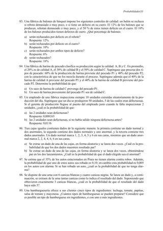 Probabilidades33
83. Una fábrica de balones de básquet impone los siguientes controles de calidad: un balón se rechaza
si rebota demasiado o muy poco, o si tiene un defecto en su cuero. El 12% de los balones que se
producen, rebotan demasiado o muy poco, y el 50 % de éstos tienen defecto en el cuero. El 10%
de los balones producidos tienen defectos de cuero. ¿Qué porcentaje de balones:
a) serán rechazados por defecto en el rebote?
Respuesta: 12%
b) serán rechazados por defecto en el cuero?
Respuesta: 10%
c) serán rechazados por ambos tipos de defecto?
Respuesta: 6%
d) serán rechazados?
Respuesta: 16%
84. Una fábrica de harina de pescado clasifica su producción según la calidad: A, B y C. En promedio,
el 20% es de calidad A, el 30% de calidad B y el 50% de calidad C. Supóngase que procesa dos ti-
pos de pescado: 60% de la producción de harina proviene del pescado P1 y 40% del pescado P2,
con la característica de que no los mezcla durante el proceso. Supóngase además que el 40% de la
harina de calidad A proviene del pescado P1 y el 40% de la harina de calidad B proviene del pes-
cado P2. Determine la probabilidad de que:
a) Un saco de harina de calidad C provenga del pescado P1.
b) Un saco de harina proveniente del pescado P1 sea de calidad C.
85. Un empleado de una fábrica inspecciona siempre 10 unidades extraídas aleatoriamente de la pro-
ducción del día. Supóngase que un día se produjeron 50 unidades, 5 de las cuales eran defectuosas.
Si el gerente de producción llegase al puesto del empleado justo cuando le falta inspeccionar 2
unidades, ¿cuál es la probabilidad de que:
a) las 2 unidades sean defectuosas?
Respuesta: 0,008163
b) las 2 unidades sean defectuosas, si no había salido ninguna defectuosa antes?
Respuesta: 0,0116
86. Tres cajas iguales contienen dados de la siguiente manera: la primera contiene un dado normal y
dos anormales, la segunda contiene dos dados normales y uno anormal, y la tercera contiene tres
dados anormales. Un dado normal marca 1, 2, 3, 4, 5 y 6 en sus caras, mientras que un dado anor-
mal marca 2, 2, 4, 4, 6, 6 en sus caras.
a) Se extrae un dado de una de las cajas, en forma aleatoria y se lanza dos veces. ¿Cuál es la pro-
babilidad de que los dos dados muestren resultado par?
b) Se extrae un dado de una de las cajas, en forma aleatoria y se lanza dos veces, obteniéndose
par en los dos lanzamientos. ¿Cuál es la probabilidad de que el dado elegido sea el anormal?
87. Se estima que el 35% de los autos estacionados en Piura no tienen alarma contra robos. Además,
la probabilidad de que uno de estos autos sea robado es 0,10; en cambio esta probabilidad es 0,005
en los autos con alarma. Si se han robado un auto, ¿cuál es la probabilidad de que no tenga alar-
ma?
88. Se dispone de una urna con 6 canicas blancas y cuatro canicas negras. Se lanza un dado y, a conti-
nuación, se extraen de la urna tantas canicas como lo indica el resultado del dado. Suponiendo que
obtuvieron exactamente 3 canicas blancas, ¿cuál es la probabilidad de que el resultado del dado
haya sido 5?
89. Una hamburguesería ofrece a sus clientes cinco tipos de ingredientes: lechuga, tomate, papitas,
salsa de tomate y mayonesa. ¿Cuántos tipos de hamburguesas se pueden preparar? Considere que
es posible un tipo de hamburguesa sin ingredientes, o con uno o más ingredientes.
 