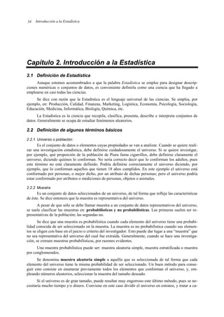 Introducción a la Estadística
34
Capítulo 2. Introducción a la Estadística
2.1 Definición de Estadística
Aunque estemos acostumbrados a que la palabra Estadística se emplee para designar descrip-
ciones numéricas o conjuntos de datos, es conveniente definirla como una ciencia que ha llegado a
emplearse en casi todas las ciencias.
Se dice con razón que la Estadística es el lenguaje universal de las ciencias. Se emplea, por
ejemplo, en: Producción, Calidad, Finanzas, Marketing, Logística, Economía, Psicología, Sociología,
Educación, Medicina, Informática, Biología, Química, etc.
La Estadística es la ciencia que recopila, clasifica, presenta, describe e interpreta conjuntos de
datos. Generalmente se ocupa de estudiar fenómenos aleatorios.
2.2 Definición de algunos términos básicos
2.2.1 Universo o población:
Es el conjunto de datos o elementos cuyas propiedades se van a analizar. Cuando se quiere reali-
zar una investigación estadística, debe definirse cuidadosamente el universo. Si se quiere investigar,
por ejemplo, qué proporción de la población de Piura fuma cigarrillos, debe definirse claramente el
universo, diciendo quiénes lo conforman. No sería correcto decir que lo conforman los adultos, pues
este término no está claramente definido. Podría definirse correctamente el universo diciendo, por
ejemplo, que lo conforman aquellos que tienen 18 años cumplidos. En este ejemplo el universo está
conformado por personas, o mejor dicho, por un atributo de dichas personas; pero el universo podría
estar conformado por atributos o mediciones de personas, objetos o animales.
2.2.2 Muestra
Es un conjunto de datos seleccionados de un universo, de tal forma que refleje las características
de éste. Se dice entonces que la muestra es representativa del universo.
A pesar de que sólo se debe llamar muestra a un conjunto de datos representativos del universo,
se suele clasificar las muestras en: probabilísticas y no probabilísticas. Las primeras suelen ser re-
presentativas de la población; las segundas no.
Se dice que una muestra es probabilística cuando cada elemento del universo tiene una probabi-
lidad conocida de ser seleccionado en la muestra. La muestra es no probabilística cuando sus elemen-
tos se eligen con base en el juicio o criterio del investigador. Esto puede dar lugar a una “muestra” que
no sea representativa del universo del cual fue extraída. Generalmente, cuando se hace una investiga-
ción, se extraen muestras probabilísticas, por razones evidentes.
Una muestra probabilística puede ser: muestra aleatoria simple, muestra estratificada o muestra
por conglomerados.
Se denomina muestra aleatoria simple a aquélla que es seleccionada de tal forma que cada
elemento del universo tiene la misma probabilidad de ser seleccionado. Un buen método para conse-
guir esto consiste en enumerar previamente todos los elementos que conforman el universo, y, em-
pleando números aleatorios, seleccionar la muestra del tamaño deseado.
Si el universo es de gran tamaño, puede resultar muy engorroso este último método, pues se ne-
cesitaría mucho tiempo y/o dinero. Conviene en este caso dividir el universo en estratos, y tratar a ca-
 