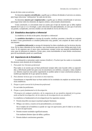 Introducción a la Estadística 35
da uno de éstos como un universo.
Se denomina muestra estratificada a aquélla que se obtiene dividiendo el universo en estratos,
para luego seleccionar “submuestras” de cada uno de éstos.
Se denomina muestra por conglomerados a aquélla que se obtiene estratificando el universo,
para luego tomar todos los elementos de algunos estratos, seleccionados aleatoriamente.
Como conclusión, es conveniente tener en cuenta que el tipo de muestra que se debe emplear
depende de lo que se va a investigar, y para seleccionar ésta adecuadamente, en caso que el universo
sea grande y complicado, conviene estudiar con más detalle la Teoría del Muestreo.
2.3 Estadística descriptiva e inferencial
La estadística se divide en dos partes: descriptiva e inferencial
La estadística descriptiva se encarga de recopilar, clasificar, presentar y describir un conjunto
de datos. Como generalmente se estudian poblaciones muy grandes, este conjunto de datos suele ser
una muestra.
La estadística inferencial se encarga de interpretar los datos estudiados por las técnicas descrip-
tivas. De los datos obtenidos de las muestras, saca conclusiones que da como válidas para todo el uni-
verso. Es de esperarse que al sacar estas conclusiones siempre exista una pequeña probabilidad de
error, pues la inferencia es inductiva. Existe, pues, cierta incertidumbre al sacar dichas conclusiones;
pero tal incertidumbre puede ser cuantificada.
2.4 Importancia de la Estadística
A continuación se presentan cuatro razones (Guilford y Fruchter) por las cuales es recomenda-
ble alcanzar cierto dominio de la Estadística:
1. Para poder leer literatura profesional.
Para nadie es un secreto que un buen profesional siempre debe estar leyendo sobre su especiali-
dad, y difícilmente podrá leer gran cosa sin encontrarse con símbolos, conceptos e ideas estadísti-
cas. Quienes esquivan estas partes seguramente no podrán opinar ni sacar conclusiones propias, y
tendrán que depender de lo que opinen los demás.
2. Para dominar técnicas que se necesitan en otras materias.
Generalmente es imposible hacer un buen análisis de los resultados sin emplear un mínimo de téc-
nicas estadísticas.
3. Porque es parte esencial de la formación profesional.
En casi todas las profesiones.
4. Porque es parte fundamental en la Investigación.
“El progreso de cualquier profesión y de la competencia de sus miembros depende de la perma-
nente actitud de investigación y de los esfuerzos de investigación de esos miembros”.
La estadística es fundamental en la investigación por las siguientes razones:
ƒ Permite describir con mayor exactitud cualquier fenómeno.
ƒ Obliga a ser claros y exactos en los procedimientos y en el pensar.
Sin el empleo de la Estadística se puede ser vago sin equivocarse; pero lo ideal es ser claro y
exacto sin equivocarse.
ƒ Permite resumir resultados significativamente.
Esto mediante distintos tipos de tablas y gráficos.
ƒ Permite deducir conclusiones generales.
 