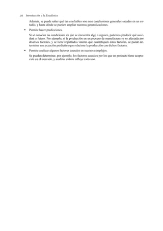 Introducción a la Estadística
36
Además, se puede saber qué tan confiables son esas conclusiones generales sacadas en un es-
tudio, y hasta dónde se pueden ampliar nuestras generalizaciones.
ƒ Permite hacer predicciones.
Si se conocen las condiciones en que se encuentra algo o alguien, podemos predecir qué suce-
derá a futuro. Por ejemplo, si la producción en un proceso de manufactura se ve afectada por
diversos factores, y se tiene registrados valores que cuantifiquen estos factores, se puede de-
terminar una ecuación predictiva que relacione la producción con dichos factores.
ƒ Permite analizar algunos factores causales en sucesos complejos.
Se pueden determinar, por ejemplo, los factores causales por los que un producto tiene acepta-
ción en el mercado, y analizar cuánto influye cada uno.
 