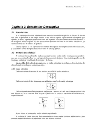Estadística Descriptiva 37
Capítulo 3. Estadística Descriptiva
3.1 Introducción
Si se tuviera que informar respecto a datos obtenidos en una investigación, no serviría de mucho
que éstos se presenten en un simple listado, o que sólo se exprese alguna medida descriptiva (por
ejemplo, la media o promedio) de dichos datos. En el primer caso la información resultará excesiva y
en el segundo puede ser pobre. Lo más práctico sería presentar los datos de una forma condensada, ya
sea mediante el uso de tablas o de gráficos.
En este capítulo se van a presentar las medidas descriptivas más empleadas en análisis de datos,
y las distintas formas de representar dichos datos en tablas y gráficos.
3.2 Medidas descriptivas
A continuación se definen las medidas descriptivas más usadas en las investigaciones estadísti-
cas, que nos permiten localizar con cierta precisión un conjunto de datos. Estas medidas pueden ser: de
tendencia central, de variabilidad, de posición y de forma.
Las medidas de tendencia central, como la media aritmética, la mediana y el modo, tratan de
ubicar la parte central de un conjunto de datos.
3.2.1 Media aritmética
Dado un conjunto de n datos de una muestra, se define la media aritmética:
∑
=
=
n
i
i
x
n
x
1
1
Dado un conjunto de los N datos de una población, se define la media aritmética:
∑
=
=
N
i
i
x
N 1
1
µ
Dada una muestra conformada por un conjunto de k valores; si cada uno de éstos se repite con
una frecuencia fi, o si cada uno tiene un peso o ponderado wi, entonces las medias aritméticas serán,
respectivamente:
∑
∑
=
=
= k
i
i
k
i
i
i
f
x
f
x
1
1
∑
∑
=
=
= k
i
i
k
i
i
i
w
x
w
x
1
1
A esta última se le denomina media aritmética ponderada.
Si en lugar de contar sólo con datos muestrales se tuviera todos los datos poblacionales, para
calcular la media aritmética se emplearían estas dos mismas fórmulas.
 