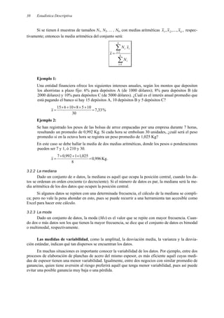 Estadística Descriptiva
38
Si se tienen k muestras de tamaños N1, N2, ... , Nk, con medias aritméticas ,
,
...
,
, 2
1 k
x
x
x respec-
tivamente; entonces la media aritmética del conjunto será:
∑
∑
=
=
= k
i
i
k
i
i
i
N
x
N
x
1
1
Ejemplo 1:
Una entidad financiera ofrece los siguientes intereses anuales, según los montos que depositen
los ahorristas a plazo fijo: 6% para depósitos A (de 1000 dólares); 8% para depósitos B (de
2000 dólares) y 10% para depósitos C (de 5000 dólares). ¿Cuál es el interés anual promedio que
está pagando el banco si hay 15 depósitos A, 10 depósitos B y 5 depósitos C?
%
33
,
7
30
10
5
8
10
6
15
=
×
+
×
+
×
=
x
Ejemplo 2:
Se han registrado los pesos de las bolsas de arroz empacadas por una empresa durante 7 horas,
resultando un promedio de 0,992 Kg. Si cada hora se embolsan 30 unidades, ¿cuál será el peso
promedio si en la octava hora se registra un peso promedio de 1,025 Kg?
En este caso se debe hallar la media de dos medias aritméticas, donde los pesos o ponderaciones
pueden ser 7 y 1, ó 210 y 30.
996
,
0
8
025
,
1
1
992
,
0
7
=
×
+
×
=
x Kg.
3.2.2 La mediana
Dado un conjunto de n datos, la mediana es aquél que ocupa la posición central, cuando los da-
tos se ordenan en orden creciente (o decreciente). Si el número de datos es par, la mediana será la me-
dia aritmética de los dos datos que ocupen la posición central.
Si algunos datos se repiten con una determinada frecuencia, el cálculo de la mediana se compli-
ca; pero no vale la pena ahondar en esto, pues se puede recurrir a una herramienta tan accesible como
Excel para hacer este cálculo.
3.2.3 La moda
Dado un conjunto de datos, la moda (Mo) es el valor que se repite con mayor frecuencia. Cuan-
do dos o más datos son los que tienen la mayor frecuencia, se dice que el conjunto de datos es bimodal
o multimodal, respectivamente.
Las medidas de variabilidad, como la amplitud, la desviación media, la varianza y la desvia-
ción estándar, indican qué tan dispersos se encuentran los datos.
En muchas situaciones es importante conocer la variabilidad de los datos. Por ejemplo, entre dos
procesos de elaboración de planchas de acero del mismo espesor, es más eficiente aquél cuyas medi-
das de espesor tienen una menor variabilidad. Igualmente, entre dos negocios con similar promedio de
ganancias, quien tiene aversión al riesgo preferirá aquél que tenga menor variabilidad, pues así puede
evitar una posible ganancia muy baja o una pérdida.
 