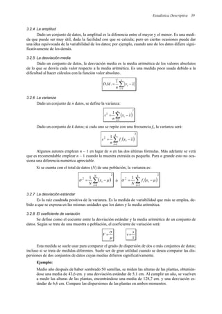 Estadística Descriptiva 39
3.2.4 La amplitud
Dado un conjunto de datos, la amplitud es la diferencia entre el mayor y el menor. Es una medi-
da que puede ser muy útil, dada la facilidad con que se calcula; pero en ciertas ocasiones puede dar
una idea equivocada de la variabilidad de los datos; por ejemplo, cuando uno de los datos difiere signi-
ficativamente de los demás.
3.2.5 La desviación media
Dado un conjunto de datos, la desviación media es la media aritmética de los valores absolutos
de lo que se desvía cada valor respecto a la media aritmética. Es una medida poco usada debido a la
dificultad al hacer cálculos con la función valor absoluto.
∑
=
−
=
n
i
i x
x
n
M
D
1
1
.
.
3.2.6 La varianza
Dado un conjunto de n datos, se define la varianza:
( )
2
1
2 1
∑
=
−
=
n
i
i x
x
n
s
Dado un conjunto de k datos; si cada uno se repite con una frecuencia fi, la varianza será:
( )
2
1
2 1
∑
=
−
=
k
i
i
i x
x
f
n
s
Algunos autores emplean n – 1 en lugar de n en las dos últimas fórmulas. Más adelante se verá
que es recomendable emplear n – 1 cuando la muestra extraída es pequeña. Para n grande esto no oca-
siona una diferencia numérica apreciable.
Si se cuenta con el total de datos (N) de una población, la varianza es:
( )
2
1
2 1
∑
=
−
=
N
i
i
x
N
µ
σ ó ( )
2
1
2 1
∑
=
−
=
k
i
i
i x
f
N
µ
σ
3.2.7 La desviación estándar
Es la raíz cuadrada positiva de la varianza. Es la medida de variabilidad que más se emplea, de-
bido a que se expresa en las mismas unidades que los datos y la media aritmética.
3.2.8 El coeficiente de variación
Se define como el cociente entre la desviación estándar y la media aritmética de un conjunto de
datos. Según se trate de una muestra o población, el coeficiente de variación será:
µ
σ
=
V
x
s
v=
Esta medida se suele usar para comparar el grado de dispersión de dos o más conjuntos de datos;
incluso si se trata de medidas diferentes. Suele ser de gran utilidad cuando se desea comparar las dis-
persiones de dos conjuntos de datos cuyas medias difieren significativamente.
Ejemplo:
Medio año después de haber sembrado 50 semillas, se miden las alturas de las plantas, obtenién-
dose una media de 43,6 cm. y una desviación estándar de 5,1 cm. Al cumplir un año, se vuelven
a medir las alturas de las plantas, encontrándose una media de 128,7 cm. y una desviación es-
tándar de 6,6 cm. Compare las dispersiones de las plantas en ambos momentos.
 