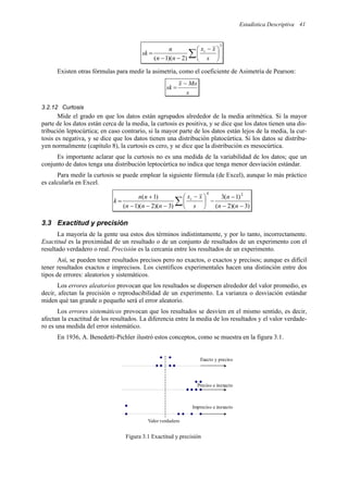Estadística Descriptiva 41
3
)
2
)(
1
(
∑ 




 −
−
−
=
s
x
x
n
n
n
sk i
Existen otras fórmulas para medir la asimetría, como el coeficiente de Asimetría de Pearson:
s
Mo
x
sk
−
=
3.2.12 Curtosis
Mide el grado en que los datos están agrupados alrededor de la media aritmética. Si la mayor
parte de los datos están cerca de la media, la curtosis es positiva, y se dice que los datos tienen una dis-
tribución leptocúrtica; en caso contrario, si la mayor parte de los datos están lejos de la media, la cur-
tosis es negativa, y se dice que los datos tienen una distribución platocúrtica. Si los datos se distribu-
yen normalmente (capítulo 8), la curtosis es cero, y se dice que la distribución es mesocúrtica.
Es importante aclarar que la curtosis no es una medida de la variabilidad de los datos; que un
conjunto de datos tenga una distribución leptocúrtica no indica que tenga menor desviación estándar.
Para medir la curtosis se puede emplear la siguiente fórmula (de Excel), aunque lo más práctico
es calcularla en Excel.
∑ −
−
−
−





 −
−
−
−
+
=
)
3
)(
2
(
)
1
(
3
)
3
)(
2
)(
1
(
)
1
( 2
4
n
n
n
s
x
x
n
n
n
n
n
k i
3.3 Exactitud y precisión
La mayoría de la gente usa estos dos términos indistintamente, y por lo tanto, incorrectamente.
Exactitud es la proximidad de un resultado o de un conjunto de resultados de un experimento con el
resultado verdadero o real. Precisión es la cercanía entre los resultados de un experimento.
Así, se pueden tener resultados precisos pero no exactos, o exactos y precisos; aunque es difícil
tener resultados exactos e imprecisos. Los científicos experimentales hacen una distinción entre dos
tipos de errores: aleatorios y sistemáticos.
Los errores aleatorios provocan que los resultados se dispersen alrededor del valor promedio, es
decir, afectan la precisión o reproducibilidad de un experimento. La varianza o desviación estándar
miden qué tan grande o pequeño será el error aleatorio.
Los errores sistemáticos provocan que los resultados se desvíen en el mismo sentido, es decir,
afectan la exactitud de los resultados. La diferencia entre la media de los resultados y el valor verdade-
ro es una medida del error sistemático.
En 1936, A. Benedetti-Pichler ilustró estos conceptos, como se muestra en la figura 3.1.
Figura 3.1 Exactitud y precisión
Valor verdadero
Exacto y preciso
Preciso e inexacto
Impreciso e inexacto
 
