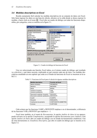 Estadística Descriptiva
42
3.4 Medidas descriptivas en Excel
Resulta sumamente fácil calcular las medidas descriptivas de un conjunto de datos con Excel.
Sólo basta ingresar los datos en una hoja de cálculo, ubicarse en la celda donde se desea expresar la
medida, y hacer click en el icono . Excel abre un cuadro de diálogo con todas las funciones dispo-
nibles, por categorías, como se muestra en la figura 3.1.
Figura 3.1. Cuadro de diálogo de funciones de Excel
Una vez seleccionada una función, Excel indica, en el mismo cuadro de diálogo, qué resultado
va a devolver, y qué datos necesita, explicando en qué consiste cada uno de éstos. Las medidas des-
criptivas estudiadas en este capítulo que están en el listado de funciones de Excel se muestran en la ta-
bla 3.1.
Tabla 3.1. Funciones de Excel para el cálculo de algunas medidas descriptivas
Medida descriptiva Función de Excel
Media aritmética PROMEDIO
Mediana MEDIANA
Moda MODA
Varianza (muestra)
Varianza (población)
VAR
VARP
Desviación estándar (muestra)
Desviación estándar (población)
DESVEST
DESVESTP
Cuartil CUARTIL
Percentil PERCENTIL
Coeficiente de asimetría COEFICIENTE.ASIMETRÍA
Curtosis CURTOSIS
Cabe aclarar que las funciones VARP y DESVESTP emplean n en el denominador, a diferencia
de las funciones VAR y DESVEST que emplean n – 1.
Excel tiene también, en el menú de Herramientas, la opción Análisis de datos (si no aparece,
puede activarse en la opción Complementos, escogiendo la opción Herramientas para Análisis). Esta
opción Análisis de Datos abre un cuadro de diálogo con un listado de herramientas estadísticas. Una
de estas herramientas es: Estadística Descriptiva, que abre el cuadro de diálogo que se muestra en la
figura 3.2.
 