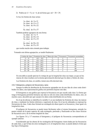 Estadística Descriptiva
48
2) Podría ser: k = 5 y m = 6, de tal forma que: mk = 30 > 29.
3) Así, los límites de clase serían:
1a. clase: de 8 a 12
2a. clase: de 13 a 17
3a. clase: de 18 a 22
... ...
6a. clase: de 33 a 37
También podrían agruparse de esta forma:
1a. clase: de 5 a 9
2a. clase: de 10 a 14
3a. clase: de 15 a 19
... ...
6a. clase: de 30 a 34
7a. clase: de 35 a 39
que resulta mucho más cómodo para trabajar.
Tomando esta última agrupación, se tendrá finalmente:
Límites de clase Fronteras de clase Marca de clase Frecuencia Frecuencia acumulada
5 – 9 4,5 – 9,5 7 1 1
10 – 14 9,5 – 14,5 12 10 11
15 – 19 14,5 – 19,5 17 37 48
20 – 24 19,5 – 24,5 22 36 84
25 – 29 24,5 – 29,5 27 13 97
30 – 34 29,5 – 34,5 32 2 99
35 – 39 34,5 – 39,5 37 1 100
En esta tabla se puede apreciar la ventaja de que la longitud de clase sea impar, ya que así las
marcas de clase resultan con la misma aproximación decimal que los datos y límites de clase.
Las fronteras de clase, en cambio, tienen una cifra decimal más.
3.6.2 Histograma, polígono de frecuencias y ojiva.
Aunque la tabla de distribución de frecuencias agrupadas nos da una idea de cómo están distri-
buidos los datos, una representación gráfica nos permitirá mejorar esta idea.
El histograma es una gráfica que expresa la frecuencia con que sucede cada clase. La forma que
tenga el histograma permitirá formarse una idea no sólo de cómo están distribuidos los datos, sino, en
muchos casos, descubrir por qué causa(s) los datos están distribuidos de esa forma.
En el eje de abcisas se identifica la variable X, ya sea mediante las fronteras de clase, las marcas
de clase, o mediante los límites inferiores o superiores de clase. En el eje de ordenadas se expresan las
frecuencias de clase. Cada clase formará un rectángulo de altura igual a su frecuencia y base igual a la
longitud de clase.
El polígono de frecuencias se puede trazar fácilmente sobre el mismo histograma, uniendo los
puntos medios de la parte superior de cada rectángulo, partiendo y finalizando en dos clases ficticias
de frecuencia cero y de la misma longitud de clase.
Las figuras 3.6 y 3.7 muestran el histograma y el polígono de frecuencias correspondientes al
ejemplo anterior.
Considerando que las alturas de los rectángulos del histograma vienen dadas por las frecuencias
de cada clase, y que la base de estos rectángulos es k, la longitud de clase; se puede deducir el área que
hay bajo el histograma:
 