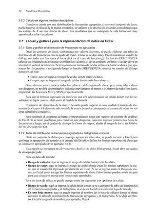 Estadística Descriptiva
50
3.6.3 Cálculo de algunas medidas descriptivas.
Cuando se cuenta con una distribución de frecuencias agrupadas, y no con el conjunto de datos,
puede hacerse el cálculo de la media aritmética, la varianza y la desviación estándar, considerando que
los valores de X son las marcas de clase. Los resultados que se consiguen de esta forma son muy
aproximados a los verdaderos.
3.7 Tablas y gráficas para la representación de datos en Excel
3.7.1 Tabla y gráfico de distribución de frecuencias no agrupadas
Dado un conjunto de datos, conformado por valores discretos, se puede elaborar una tabla de
distribución de frecuencias con la ayuda de Excel. Como ya se dijo antes, Excel muestra un cuadro de
diálogo con todas sus funciones al hacer click en el icono de función (fx). La función FRECUENCIA
calcula las frecuencias (fi) con que se repiten los valores (xi) de un conjunto de datos y las devuelve en
una matriz vertical de números. Seleccionando un número de celdas verticales donde se desea que apa-
rezcan las frecuencias y escogiendo luego la función FRECUENCIA, aparece un cuadro de diálogo
donde Excel pide:
• Datos: aquí se ingresa el rango de celdas donde están los datos.
• Grupos: aquí se ingresa el rango de celdas donde están los valores xi.
Generalmente no se conocen todos los valores xi del conjunto de datos; pero como tales valores
son discretos, es posible determinarlos hallando previamente el menor y el mayor de todos los datos,
empleando las funciones MIN y MAX, respectivamente.
Para que la fórmula ingresada sea matricial, una vez seleccionadas las celdas donde irán los re-
sultados, se digita control–shift–enter al final de la fórmula.
El número de elementos de la matriz devuelta puede superar en una unidad el número de ele-
mentos de Grupos. El elemento adicional de la matriz devuelta corresponde a la suma de todos los va-
lores superiores al mayor xi.
Para construir el diagrama de barras correspondiente basta con recurrir al asistente de gráficos
de Excel. Si se tiene problemas para construir este diagrama, conviene ingresar primero los datos de
frecuencias y luego, en el cuadro de diálogo de Datos de origen, añadir el rango de los xi en Rótulos
del eje de categorías (X).
3.7.2 Tabla de distribución de frecuencias agrupadas e histogramas en Excel
Dado un conjunto de datos que convenga agrupar en intervalos, se puede recurrir a Excel para
que haga la agrupación de acuerdo a su criterio (de Excel), o definir los límites superiores de clase que
se consideren apropiados (ver apartado 3.6.1).
Esta opción se encuentra en Herramientas/Análisis de datos/Histograma. Excel abre un cuadro
de diálogo que pide:
Para los datos de entrada:
• Rango de entrada: aquí se ingresa el rango de celdas donde están los datos.
• Rango de clases: aquí se ingresa el rango de celdas donde están los límites superiores de cla-
se, que el usuario ha ingresado previamente en Excel. Si no se ingresa nada en Rango de cla-
ses, es Excel quien escoge los límites superiores de clase. Estos límites pueden servir de guía
para que el usuario escoja unos límites más apropiados.
Para los datos de salida, se puede escoger entre las siguientes tres opciones de salida:
• Rango de salida: aquí se ingresa la celda desde donde se va a construir la tabla de distribución
de frecuencias agrupadas y el histograma, si se desea hacerlo en la misma hoja de cálculo.
• En una hoja nueva: aquí se puede ingresar el nombre de la hoja de cálculo donde se desea
construir la tabla de distribución de frecuencias agrupadas y el histograma. Si se deja en blan-
co, Excel le asignará un nombre, por ejemplo, Hoja4.
 