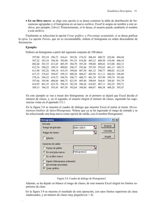 Estadística Descriptiva 51
• En un libro nuevo: se elige esta opción si se desea construir la tabla de distribución de fre-
cuencias agrupadas y el histograma en un nuevo archivo. Excel le asigna un nombre a este ar-
chivo, por ejemplo, Libro2. Posteriormente, si lo desea, el usuario puede cambiarle el nombre
a este archivo.
Finalmente se selecciona la opción Crear gráfico, y Porcentaje acumulado, si se desea graficar
la ojiva. La opción Pareto, que no es recomendable, ordena el histograma en orden descendente de
frecuencias.
Ejemplo:
Elabore un histograma a partir del siguiente conjunto de 100 datos:
397,00 393,10 396,73 416,61 385,56 374,22 406,94 400,72 422,06 404,44
387,22 383,10 396,30 383,88 391,53 414,48 403,23 408,30 414,44 406,18
402,44 381,53 413,43 405,39 384,78 387,20 390,60 408,62 413,04 402,13
412,76 390,22 399,15 409,02 396,37 393,46 397,59 393,63 401,13 389,73
411,98 392,26 398,14 419,19 399,68 407,58 401,32 390,77 400,02 412,38
417,33 378,82 394,87 399,15 400,28 404,67 405,58 411,11 404,54 396,89
378,16 394,32 419,72 394,76 396,77 408,75 401,39 387,99 399,74 391,60
397,66 395,96 408,66 406,75 421,95 405,96 390,89 384,41 389,45 391,79
410,95 401,35 423,76 396,19 382,58 386,28 418,85 407,11 382,25 395,71
389,13 396,35 393,45 407,58 392,64 388,84 404,87 406,38 408,28 395,47
En este ejemplo se van a trazar dos histogramas: en el primero se dejará que Excel decida el
número de clases, y, en el segundo, el usuario elegirá el número de clases, siguiendo las suge-
rencias vistas en el apartado 3.5.1.
En la figura 3.8 se muestra el cuadro de diálogo que muestra Excel al entrar al menú: Herra-
mientas/Análisis de datos/Histograma. Nótese que ya se ha ingresado el rango de entrada y se
ha seleccionado una hoja nueva como opción de salida, con el nombre Histograma1.
Figura 3.8. Cuadro de diálogo de Histograma1
Además, se ha dejado en blanco el rango de clases; de esta manera Excel elegirá los límites su-
periores de clase.
En la figura 3.9 se muestra el resultado de esta operación, con unos límites superiores de clase
inadecuados, y un número de clases muy pequeño (m = 4).
.
 