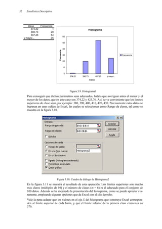Estadística Descriptiva
52
Clase Frecuencia
374.22 1
390.73 20
407.25 54
y mayor... 25
Histograma
0
10
20
30
40
50
60
374.22 390.73 407.25 y mayor...
Clase
Frecuencia
Frecuencia
Figura 3.9. Histograma1
Para conseguir que dichos parámetros sean adecuados, habría que averiguar antes el menor y el
mayor de los datos, que en este caso son 374,22 y 423,76. Así, se ve conveniente que los límites
superiores de clase sean, por ejemplo: 380, 390, 400, 410, 420, 430. Precisamente estos datos se
ingresan en unas celdas de Excel, las cuales se seleccionan como Rango de clases, tal como se
muestra en la figura 3.10.
Figura 3.10. Cuadro de diálogo de Histograma2
En la figura 3.11 se muestra el resultado de esta operación. Los límites superiores son mucho
más claros (múltiplos de 10) y el número de clases (m = 6) es el adecuado para el conjunto de
100 datos. Además se ha mejorado la presentación del histograma, como se puede apreciar cla-
ramente, empleando algunas opciones que da Excel con el clic derecho.
Vale la pena aclarar que los valores en el eje X del histograma que construye Excel correspon-
den al límite superior de cada barra, y que el límite inferior de la primera clase comienza en
370.
 
