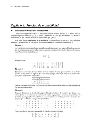 58 Función de Probabilidad
Capítulo 4. Función de probabilidad
4.1 Definición de función de probabilidad.
Una función de probabilidad (f. de p.) de una variable aleatoria discreta X, se define como el
conjunto de parejas ordenadas {xi, f(xi)}, donde xi representa un valor que puede tomar X, y f(xi) es la
probabilidad de que X asuma dicho valor, de tal forma que ∑ f(xi) = 1.
Se le suele llamar distribución de probabilidad a dicho conjunto de parejas, y función de pro-
babilidad a la función f(x), la cual asigna las probabilidades a los valores que puede tomar X.
Ejemplo 1:
Un experimento consiste en lanzar un dado, cargado de manera que la probabilidad de ocurren-
cia de cada cara es proporcional al número de puntos que tiene. Si se define X como el resultado
de un lanzamiento, se deduce que:
f(x) =
21
x
de manera que:
Ejemplo 2:
Se lanzan dos monedas. Si se define X como el número de caras que se obtiene en un lanza-
miento, no hay forma de expresar f(x) como en el ejemplo anterior; la función de probabilidad
se expresa simplemente con la tabla:
x 0 1 2
f(x)
4
1
2
1
4
1
La f. de p. se suele representar gráficamente con diagramas de barras, tal como la distribución de
frecuencias no agrupadas.
Ejemplo 3:
Se quiere determinar la distribución de probabilidad del número de pacientes que llegan a una
clínica dental en un intervalo de una hora. En primer lugar, se debe tomar datos del número de
pacientes que llegan a la clínica dental, en varios intervalos de una hora, durante varios días. Su-
póngase que se obtienen los siguientes resultados:
1 1 2 3 0 1 1 2 1 3 1 3 3 4 4 3 2 2 4 3
3 3 2 1 4 1 3 3 4 1 3 3 2 4 4 1 3 0 0 3
0 1 1 0 2 2 3 7 1 1 0 1 2 0 1 1 2 2 2 3
2 1 2 2 2 3 3 0 1 3 3 3 1 0 1 1 1 1 5 1
En segundo lugar, se construye una tabla de distribución de frecuencias:
x 0 1 2 3 4 5 6 7
f 9 24 17 21 7 1 0 1
x 1 2 3 4 5 6
f(x)
21
1
21
2
21
3
21
4
21
5
21
6
 