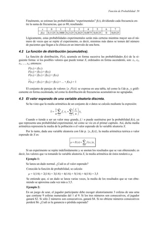 Función de Probabilidad 59
Finalmente, se estiman las probabilidades “experimentales” f(x), dividiendo cada frecuencia en-
tre la suma de frecuencias, que es 80, resultando:
x 0 1 2 3 4 5 6 7
f(x) 0,1125 0,3000 0,2125 0,2625 0,0875 0,0125 0 0,0125
Lógicamente, estas probabilidades experimentales serán más certeras mientras mayor sea el nú-
mero de veces que se repite el experimento, es decir, mientras más datos se tomen del número
de pacientes que llegan a la clínica en un intervalo de una hora.
4.2 La función de distribución (acumulativa).
La función de distribución, F(x), acumula en forma sucesiva las probabilidades f(x) de la si-
guiente forma: si los posibles valores que puede tomar X, ordenados en forma ascendente, son: x1, x2,
x3, ... , xn; entonces:
F(x1) = f(x1)
F(x2) = f(x1) + f(x2)
F(x3) = f(x1) + f(x2) + f(x3)
...
F(xn) = f(x1) + f(x2) + f(x3) + ... + f(xn) = 1
El conjunto de parejas de valores {x ,F(x)} se expresa en una tabla, tal como la f.de p., y gráfi-
camente en forma escalonada, tal como la distribución de frecuencias acumulativas no agrupadas.
4.3 El valor esperado de una variable aleatoria discreta.
Se ha visto que la media aritmética de un conjunto de n datos se calcula mediante la expresión:
i
n
i
i
i
n
i
i x
n
f
x
f
n
x ∑
∑ =
=






=
=
1
1
1
Cuando n tiende a ser un valor muy grande, fi / n puede sustituirse por la probabilidad f(x), ya
que representa una probabilidad experimental, tal como se vio en el primer capítulo. Así, dicha media
aritmética representa la media de la población o el valor esperado de la variable aleatoria X.
Por lo tanto, dada una variable aleatoria con f.de p. {x, f(x)}, la media aritmética teórica o valor
esperado de X es:
∑
=
=
=
n
i
i
i x
x
f
x
E
µ
1
)
(
)
(
Si un experimento se repite indefinidamente y se anotan los resultados que se van obteniendo; es
decir, los valores que va tomando la variable aleatoria X, la media aritmética de éstos tenderá a µ.
Ejemplo 1:
Se lanza un dado normal. ¿Cuál es el valor esperado?
Conocida la función de probabilidad, se calcula:
µ = 1(1/6) + 2(1/6) + 3(1/6) + 4(1/6) + 5(1/6) + 6(1/6) = 3,5
Se entiende que, si un dado se lanza varias veces, la media de los resultados que se van obte-
niendo se aproxima cada vez más a 3,5.
Ejemplo 2:
En un juego de azar, el jugador participante debe escoger aleatoriamente 3 esferas de una urna
que contiene 9 esferas numeradas del 1 al 9. Si los tres números son consecutivos, el jugador
ganará $2. Si sólo 2 números son consecutivos, ganará $4. Si no obtiene números consecutivos
perderá $6. ¿Cuál es la ganancia o pérdida esperada?
 