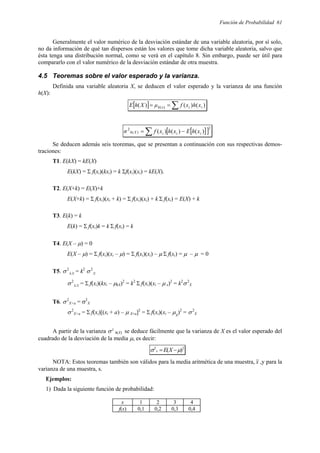 Función de Probabilidad 61
Generalmente el valor numérico de la desviación estándar de una variable aleatoria, por sí solo,
no da información de qué tan dispersos están los valores que tome dicha variable aleatoria, salvo que
ésta tenga una distribución normal, como se verá en el capítulo 8. Sin embargo, puede ser útil para
compararlo con el valor numérico de la desviación estándar de otra muestra.
4.5 Teoremas sobre el valor esperado y la varianza.
Definida una variable aleatoria X, se deducen el valor esperado y la varianza de una función
h(X):
[ ] ∑
=
= )
(
)
(
)
( )
( i
i
x
h x
h
x
f
µ
X
h
E
[ ]
[ ]2
)
(
2
)
(
)
(
)
(
∑ −
= i
i
i
X
h x
h
E
x
h
x
f
σ
Se deducen además seis teoremas, que se presentan a continuación con sus respectivas demos-
traciones:
T1. E(kX) = kE(X)
E(kX) = Σ f(xi)(kxi) = k Σf(xi)(xi) = kE(X).
T2. E(X+k) = E(X)+k
E(X+k) = Σ f(xi)(xi + k) = Σ f(xi)(xi) + k Σ f(xi) = E(X) + k
T3. E(k) = k
E(k) = Σ f(xi)k = k Σ f(xi) = k
T4. E(X – µ) = 0
E(X – µ) = Σ f(xi)(xi – µ) = Σ f(xi)(xi) – µ Σ f(xi) = µ – µ = 0
T5. σ2
kX = k2
σ2
X
σ2
kX = Σ f(xi)(kxi – µkX)2
= k2
Σ f(xi)(xi – µ x)2
= k2
σ2
X
T6. σ2
X+a = σ2
X
σ2
X+a = Σ f(xi)[(xi + a) – µ X+a]2
= Σ f(xi)(xi – µX
)2
= σ2
X
A partir de la varianza σ2
h(X) se deduce fácilmente que la varianza de X es el valor esperado del
cuadrado de la desviación de la media µ, es decir:
2
2
)
( µ
σ −
= X
E
x
NOTA: Estos teoremas también son válidos para la media aritmética de una muestra, x ,y para la
varianza de una muestra, s.
Ejemplos:
1) Dada la siguiente función de probabilidad:
x 1 2 3 4
f(x) 0,1 0,2 0,3 0,4
 
