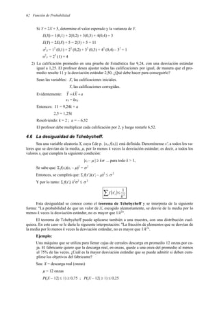 62 Función de Probabilidad
Si Y = 2X + 5, determine el valor esperado y la varianza de Y.
E(X) = 1(0,1) + 2(0,2) + 3(0,3) + 4(0,4) = 3
E(Y) = 2E(X) + 5 = 2(3) + 5 = 11
σ2
X = 12
(0,1) + 22
(0,2) + 32
(0,3) + 42
(0,4) – 32
= 1
σ2
Y = 22
(1) = 4
2) La calificación promedio en una prueba de Estadística fue 9,24, con una desviación estándar
igual a 1,25. El profesor desea ajustar todas las calificaciones por igual, de manera que el pro-
medio resulte 11 y la desviación estándar 2,50. ¿Qué debe hacer para conseguirlo?
Sean las variables: X, las calificaciones iniciales.
Y, las calificaciones corregidas.
Evidentemente: a
X
k
Y +
=
sY = ksX
Entonces: 11 = 9,24k + a
2,5 = 1,25k
Resolviendo: k = 2 ; a = – 6,52
El profesor debe multiplicar cada calificación por 2, y luego restarle 6,52.
4.6 La desigualdad de Tchebycheff.
Sea una variable aleatoria X, cuya f.de p. {xi, f(xi)} está definida. Denomínense x'i a todos los va-
lores que se desvían de la media, µ, por lo menos k veces la desviación estándar; es decir, a todos los
valores xi que cumplen la siguiente condición:
|xi – µ | ≥ kσ ... para todo k > 1,
Se sabe que: Σ f(xi)(xi – µ)2
= σ2
Entonces, se cumplirá que: Σ f(x'i)(x'i – µ)2
≤ σ 2
Y por lo tanto: Σ f(x'i) k2
σ2
≤ σ 2
( )
∑ ≤ 2
1
'
k
x
f i
Esta desigualdad se conoce como el teorema de Tchebycheff y se interpreta de la siguiente
forma: "La probabilidad de que un valor de X, escogido aleatoriamente, se desvíe de la media por lo
menos k veces la desviación estándar, no es mayor que 1/k2
".
El teorema de Tchebycheff puede aplicarse también a una muestra, con una distribución cual-
quiera. En este caso se le daría la siguiente interpretación: "La fracción de elementos que se desvían de
la media por lo menos k veces la desviación estándar, no es mayor que 1/k2
".
Ejemplo:
Una máquina que se utiliza para llenar cajas de cereales descarga en promedio 12 onzas por ca-
ja. El fabricante quiere que la descarga real, en onzas, quede a una onza del promedio al menos
el 75% de las veces. ¿Cuál es la mayor desviación estándar que se puede admitir si deben cum-
plirse los objetivos del fabricante?
Sea: X = descarga real (onzas)
µ = 12 onzas
P(|X – 12| ≤ 1) ≥ 0,75 ; P(|X – 12| ≥ 1) ≤ 0,25
 