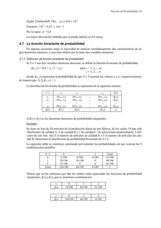 Función de Probabilidad 63
Según Tchebycheff: P(|xi – µ | ≥ kσ) ≤ 1/k2
Entonces: 1/k2
= 0,25 y kσ = 1
Por lo tanto: σ = 0,5
La mayor desviación estándar que se puede admitir es 0,5 onzas.
4.7 La función bivariante de probabilidad.
En algunas ocasiones surge la necesidad de analizar simultáneamente dos características de al-
gún fenómeno aleatorio, y conviene definir por lo tanto dos variables aleatorias.
4.7.1 Definición de función bivariante de probabilidad.
Si X e Y son dos variables aleatorias discretas, se define la función bivariante de probabilidad:
f(x, y) = P(X = xi ; Y = yj) ; para:i = 1, 2,..., m.
j = 1, 2,..., n.
donde f(x, y) representa la probabilidad de que X e Y asuman los valores xi e yj, respectivamente,
de manera que: Σi Σj f(x, y) = 1.
La distribución bivariante de probabilidad se representa de la siguiente manera:
x / y y1
y2
... yn
f(x)
x1 P(x1, y1) P(x1, y2) ... P(x1, yn) f(x1)
x2 P(x2, y1) P(x2, y2) ... P(x2, yn) f(x2)
... ... ... ... ... ...
xm P(xm, y1) P(xm, y2) ... P(xm, yn) f(xm)
f(y) f(y1) f(y2) ... f(yn) 1
A f(x) y f(y) se les denomina funciones de probabilidad marginales.
Ejemplo:
Se tiene un lote de 20 artículos de la producción diaria de una fábrica, de los cuales 14 han sido
clasificados de calidad A, 4 de calidad B y 2 de calidad C. Se seleccionan aleatoriamente 2 artí-
culos de este lote. Sea X el número de artículos de calidad A e Y el número de artículos de cali-
dad B. Determine la distribución de probabilidad bivariante de X e Y.
La siguiente tabla se construye calculando previamente las probabilidades de que ocurran las 9
combinaciones posibles:
X / Y 0 1 2 Total
0 1/190 8/190 6/190 15/190
1 28/190 56/190 0 84/190
2 91/190 0 0 91/190
Total 120/190 64/190 6/190 1
Nótese que en las columnas que dan los totales están expresadas las funciones de probabilidad
marginales: f(x) y f(y), que se muestran a continuación:
x 0 1 2
f(x) 15/190 84/190 91/190
y 0 1 2
f(y) 120/190 64/190 6/190
 