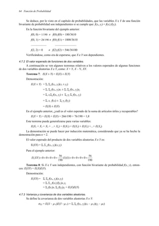 64 Función de Probabilidad
Se deduce, por lo visto en el capítulo de probabilidades, que las variables X e Y de una función
bivariante de probabilidad son independientes si se cumple que: f(xi, yj) = f(xi) f(yj).
En la función bivariante del ejemplo anterior:
f(0, 0) = 1/190 ≠ f(0) f(0) = 180/3610
f(0, 1) = 28/190 ≠ f(0) f(1) = 1008/3610
..................... .............................
f(2, 2) = 0 ≠ f(2) f(2) = 546/36100
Verificándose, como era de esperarse, que X e Y son dependientes.
4.7.2 El valor esperado de funciones de dos variables.
A continuación se ven algunos teoremas relativos a los valores esperados de algunas funciones
de dos variables aleatorias X e Y, como: X + Y, X – Y, XY.
Teorema 7: E(X ± Y) = E(X) ± E(Y)
Demostración:
E(X ± Y) = Σi Σj f(xi, yj)(xi ± yj)
= Σi Σj f(xi, yj)xi ± Σi Σj f(xi, yj)yj
= Σi xiΣj f(xi, yj) ± Σj yj Σi f(xi, yj)
= Σi xi f(xi) ± Σj yj f(yj)
= E(X) ± E(Y)
En el ejemplo anterior, ¿cuál es el valor esperado de la suma de artículos útiles y recuperables?
E(X + Y) = E(X) + E(Y) = 266/190 + 76/190 = 1,8
Este teorema puede generalizarse para varias variables:
E(X1 + X2 + X3 + ...+ Xn) = E(X1) + E(X2) + E(X3) +...+ E(Xn)
La demostración se puede hacer por inducción matemática, considerando que ya se ha hecho la
demostración para n = 2.
El valor esperado del producto de dos variables aleatorias X e Y es:
E(XY) = Σi Σ j f(xi, yj)(xi yj)
Para el ejemplo anterior:
190
56
0
0
0
0
)
1
(
)
1
(
190
56
0
0
0
0
)
( =
+
+
+
+
+
+
+
+
=
XY
E
Teorema 8: Si X e Y son independientes, con función bivariante de probabilidad f(x, y), enton-
ces: E(XY) = E(X)E(Y).
Demostración:
E(XY) = Σi Σj f(xi, yj)(xi yj)
= Σi Σ j f(xi) f(yj)xi yj
= Σi f(xi)xi Σj f(yj)yj = E(X)E(Y)
4.7.3 Varianza y covarianza de dos variables aleatorias.
Se define la covarianza de dos variables aleatorias X e Y:
σXY = E(X – µ X)E(Y –µ Y) = Σi Σj f(xi, yj)(xi – µ X)(yj – µY)
 