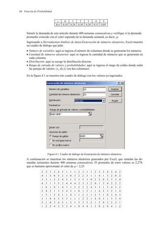 66 Función de Probabilidad
x 0 1 2 3 4 5
f(x) 0,10 0,20 0,30 0,20 0,15 0,05
Simule la demanda de este artículo durante 400 semanas consecutivas y verifique si la demanda
promedio coincide con el valor esperado de la demanda semanal, es decir, µ.
Ingresando a Herramientas/Análisis de datos/Generación de números aleatorios, Excel muestra
un cuadro de diálogo que pide:
• Número de variables: aquí se ingresa el número de columnas donde se generarán los números.
• Cantidad de números aleatorios: aquí se ingresa la cantidad de números que se generarán en
cada columna.
• Distribución: aquí se escoge la distribución discreta
• Rango de entrada de valores y probabilidades: aquí se ingresa el rango de celdas donde están
las parejas de valores {xi, f(xi)} (en dos columnas).
En la figura 4.1 se muestra este cuadro de diálogo con los valores ya ingresados.
Figura 4.1. Cuadro de diálogo de Generación de números aleatorios.
A continuación se muestran los números aleatorios generados por Excel, que simulan las de-
mandas semanales durante 400 semanas consecutivas. El promedio de estos valores es 2,278,
que es bastante aproximado al valor de µ = 2,25.
2 2 3 2 4 3 1 1 1 2 3 1 1 2 2 2 4 3 4 2
4 1 5 0 5 2 3 0 3 2 2 3 1 1 4 1 3 2 0 2
3 3 1 2 2 4 3 1 3 3 5 1 0 2 2 0 2 3 3 4
4 3 1 3 5 2 4 4 4 2 3 3 2 0 1 3 4 2 2 2
1 0 1 0 1 4 3 1 3 2 2 2 4 3 3 1 3 4 3 2
2 4 2 1 3 3 4 2 1 0 1 2 1 1 4 2 3 2 1 4
1 5 1 2 4 1 1 4 1 1 2 1 1 2 3 1 0 3 4 3
3 1 0 4 3 3 3 1 1 1 2 2 1 4 0 3 1 3 3 4
2 1 0 3 4 2 1 2 1 5 2 3 2 1 2 0 2 2 2 1
1 2 2 4 3 3 3 4 1 0 4 4 1 3 0 2 0 4 1 2
 