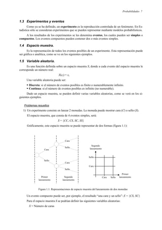 Probabilidades 7
1.3 Experimentos y eventos
Como ya se ha definido, un experimento es la reproducción controlada de un fenómeno. En Es-
tadística sólo se consideran experimentos que se pueden representar mediante modelos probabilísticos.
A los resultados de los experimentos se les denomina eventos, los cuales pueden ser simples o
compuestos. Los eventos compuestos pueden contener dos o más eventos simples.
1.4 Espacio muestra.
Es la representación de todos los eventos posibles de un experimento. Esta representación puede
ser gráfica o analítica, como se ve en los siguientes ejemplos.
1.5 Variable aleatoria.
Es una función definida sobre un espacio muestra S, donde a cada evento del espacio muestra le
corresponde un número real:
X(ei) = xi
Una variable aleatoria puede ser:
ƒ Discreta: si el número de eventos posibles es finito o numerablemente infinito.
ƒ Continua: si el número de eventos posibles es infinito (no numerable).
Dado un espacio muestra, se pueden definir varias variables aleatorias, como se verá en los si-
guientes ejemplos.
Problemas resueltos
1) Un experimento consiste en lanzar 2 monedas. La moneda puede mostrar cara (C) o sello (S).
El espacio muestra, que consta de 4 eventos simples, será:
S = {CC, CS, SC, SS}
Gráficamente, este espacio muestra se puede representar de dos formas (figura 1.1):
Figura 1.1. Representaciones de espacio muestra del lanzamiento de dos monedas
Un evento compuesto puede ser, por ejemplo, el resultado “una cara y un sello”: E = {CS, SC}
Para el espacio muestra S se podrían definir las siguientes variables aleatorias:
X = Número de caras
Cara
Sello
Cara
Sello
Cara
Sello
Primer
lanzamiento
Segundo
lanzamiento
Primer
lanzamiento
Segundo
lanzamiento
Cara Sello
Cara
Sello
 