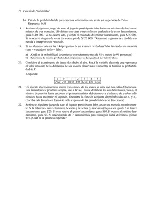 70 Función de Probabilidad
b) Calcule la probabilidad de que al menos se formalice una venta en un período de 2 días.
Respuesta: 0,51
18. Se tiene el siguiente juego de azar: el jugador participante debe hacer un máximo de dos lanza-
mientos de tres monedas. Si obtiene tres caras o tres sellos en cualquiera de estos lanzamientos,
gana S/.10 000. Si no ocurre esto, y repite el resultado del primer lanzamiento, gana S/.5 000.
Si no ocurre ninguna de estas dos cosas, pierde S/.20 000. Determine la ganancia o pérdida es-
perada e interprete este resultado.
19. Si un alumno contesta las 144 preguntas de un examen verdadero/falso lanzando una moneda
(cara = verdadero; sello = falso).
a) ¿Cuál es la probabilidad de contestar correctamente más de 48 y menos de 96 preguntas?
b) Determine la misma probabilidad empleando la desigualdad de Tchebychev.
20. Considere el experimento de lanzar dos dados al aire. Sea X la variable aleatoria que representa
el valor absoluto de la diferencia de los valores observados. Encuentre la función de probabili-
dad de X.
Respuesta:
x 0 1 2 3 4 5
P(x) 6/36 10/36 8/36 6/36 4/36 2/36
21. Un aparato electrónico tiene cuatro transistores, de los cuales se sabe que dos están defectuosos.
Los transistores se prueban siempre, uno a la vez, hasta identificar los dos defectuosos. Sea n1 el
número de pruebas hasta encontrar el primer transistor defectuoso y n el número de pruebas adi-
cionales hasta encontrar el segundo. Encuentre la función conjunta de probabilidad de n1 y n2.
(Escriba esta función en forma de tabla expresando las probabilidades con fracciones).
22. Se tiene el siguiente juego de azar: el jugador participante debe lanzar una moneda sucesivamen-
te. Si la diferencia entre el número de caras y de sellos (o viceversa) llega a ser igual a 3 al tercer
lanzamiento, gana $20. Si esto ocurre al quinto lanzamiento, gana $10. Si ocurre al séptimo lan-
zamiento, gana $5. Si necesita más de 7 lanzamientos para conseguir dicha diferencia, pierde
$10. ¿Cuál es la ganancia esperada?
 