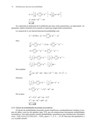 74 Distribuciones discretas de probabilidad
µ = p 


p
δ
δ
Σ 









 − x
n
x
q
p
x
n
= p 





+ n
q
p
p
δ
δ
)
(
µ = pn (p + q)n – 1
= pn
µ = np
Si p representa la proporción de la población que tiene cierta característica, np representará , ló-
gicamente, cuántos elementos de la muestra se espera que tengan dicha característica.
La varianza de X, con función binomial de probabilidad, será:
σ 2
= Σx2
P(x) – µ2
= Σ x2 x
n
x
q
p
x
n −








– µ2
Pero:
2
2
p
δ
δ
Σ x
n
x
q
p
x
n −








= Σ x(x – 1) x
n
x
q
p
x
n −
−







 2
=
= Σ x2 x
n
x
q
p
x
n −
−







 2
– Σ x x
n
x
q
p
x
n −
−







 2
=
= 







2
1
p
Σ x2 x
n
x
q
p
x
n −








– 







2
1
p
Σ x x
n
x
q
p
x
n −








=
= 







2
1
p
Σ x2 x
n
x
q
p
x
n −








– 







2
1
p
np =
Pero también:
2
2
p
δ
δ
(p + q)n
= n(n – 1)( p + q)n – 2
= n(n – 1) = n2
– n
Entonces:








2
1
p
Σ x2 x
n
x
q
p
x
n −








– 







2
1
p
np = n2
– n
Σ x2 x
n
x
q
p
x
n −








= n2
p2
– np2
+ np
Por lo tanto:
σ 2
= n2
p2
– np2
+ np – n2
p2
σ 2
= np – np2
= np(1 – p)
σ 2
= npq
5.2.4 Cálculo de probabilidades binomiales acumulativas.
El cálculo de probabilidades binomiales puede simplificarse considerablemente mediante el em-
pleo de tablas, como las del apéndice (pág. 253), que nos proporcionan directamente probabilidades
acumulativas. Esta tabla permite calcular probabilidades acumulativas para distribuciones binomiales
con p = 0,05; 0,10; 0,15; 0,20; 0,25; ... 0,50; y para n = 1, 2, 3, ..., 19, 20. Para estos dos parámetros, n
y p, se puede calcular:
 