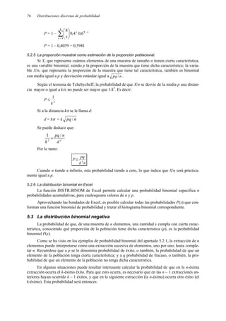 76 Distribuciones discretas de probabilidad
P = 1 – ∑
=
−








8
4
8
6
,
0
4
,
0
8
x
x
x
x
P = 1 – 0,4059 = 0,5941
5.2.5 La proporción muestral como estimación de la proporción poblacional.
Si X, que representa cuántos elementos de una muestra de tamaño n tienen cierta característica,
es una variable binomial, siendo p la proporción de la muestra que tiene dicha característica; la varia-
ble X/n, que representa la proporción de la muestra que tiene tal característica, también es binomial
con media igual a p y desviación estándar igual a n
pq / .
Según el teorema de Tchebycheff, la probabilidad de que X/n se desvíe de la media p una distan-
cia mayor o igual a kσ, no puede ser mayor que 1/k2
. Es decir:
P ≤ 2
1
k
Si a la distancia kσ se le llama d:
d = kσ = k n
pq /
Se puede deducir que:
2
2
/
1
d
n
pq
k
=
Por lo tanto:
n
d
pq
P 2
≤
Cuando n tiende a infinito, esta probabilidad tiende a cero, lo que indica que X/n será práctica-
mente igual a p.
5.2.6 La distribución binomial en Excel
La función DISTR.BINOM de Excel permite calcular una probabilidad binomial específica o
probabilidades acumulativas, para cualesquiera valores de n y p.
Aprovechando las bondades de Excel, es posible calcular todas las probabilidades P(x) que con-
forman una función binomial de probabilidad y trazar el histograma binomial correspondiente.
5.3 La distribución binomial negativa
La probabilidad de que, de una muestra de n elementos, una cantidad x cumpla con cierta carac-
terística, conociendo qué proporción de la población tiene dicha característica (p), es la probabilidad
binomial P(x).
Como se ha visto en los ejemplos de probabilidad binomial del apartado 5.2.1, la extracción de n
elementos puede interpretarse como una extracción sucesiva de elementos, uno por uno, hasta comple-
tar n. Recuérdese que a p se le denomina probabilidad de éxito, o también, la probabilidad de que un
elemento de la población tenga cierta característica; y a q probabilidad de fracaso, o también, la pro-
babilidad de que un elemento de la población no tenga dicha característica.
En algunas situaciones puede resultar interesante calcular la probabilidad de que en la n-ésima
extracción ocurra el k-ésimo éxito. Para que esto ocurra, es necesario que en las n – 1 extracciones an-
teriores hayan ocurrido k – 1 éxitos, y que en la siguiente extracción (la n-ésima) ocurra otro éxito (el
k-ésimo). Esta probabilidad será entonces:
 