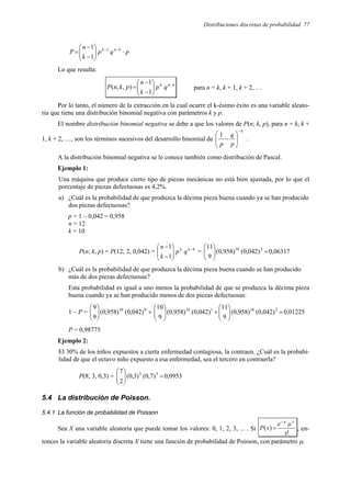 Distribuciones discretas de probabilidad 77
p
q
p
k
n
P k
n
k
⋅








−
−
= −
−1
1
1
Lo que resulta:
k
n
k
q
p
k
n
p
k
n
P −








−
−
=
1
1
)
,
;
( para n = k, k + 1, k + 2, …
Por lo tanto, el número de la extracción en la cual ocurre el k-ésimo éxito es una variable aleato-
ria que tiene una distribución binomial negativa con parámetros k y p.
El nombre distribución binomial negativa se debe a que los valores de P(n; k, p), para n = k, k +
1, k + 2, …, son los términos sucesivos del desarrollo binomial de
k
p
q
p
−








−
1
.
A la distribución binomial negativa se le conoce también como distribución de Pascal.
Ejemplo 1:
Una máquina que produce cierto tipo de piezas mecánicas no está bien ajustada, por lo que el
porcentaje de piezas defectuosas es 4,2%.
a) ¿Cuál es la probabilidad de que produzca la décima pieza buena cuando ya se han producido
dos piezas defectuosas?
p = 1 – 0,042 = 0,958
n = 12
k = 10
P(n; k, p) = P(12; 2, 0,042) = k
n
k
q
p
k
n −








−
−
1
1
= 06317
,
0
)
042
,
0
(
)
958
,
0
(
9
11 2
10
=








b) ¿Cuál es la probabilidad de que produzca la décima pieza buena cuando se han producido
más de dos piezas defectuosas?
Esta probabilidad es igual a uno menos la probabilidad de que se produzca la décima pieza
buena cuando ya se han producido menos de dos piezas defectuosas:
1 – P = 01225
,
0
)
042
,
0
(
)
958
,
0
(
9
11
)
042
,
0
(
)
958
,
0
(
9
10
)
042
,
0
(
)
958
,
0
(
9
9 2
10
1
10
0
10
=








+








+








P = 0,98775
Ejemplo 2:
El 30% de los niños expuestos a cierta enfermedad contagiosa, la contraen. ¿Cuál es la probabi-
lidad de que el octavo niño expuesto a esa enfermedad, sea el tercero en contraerla?
P(8; 3, 0,3) = 0953
,
0
)
7
,
0
(
)
3
,
0
(
2
7 5
3
=








5.4 La distribución de Poisson.
5.4.1 La función de probabilidad de Poisson
Sea X una variable aleatoria que puede tomar los valores: 0, 1, 2, 3, ... . Si
!
)
(
x
µ
e
x
P
x
µ
−
= , en-
tonces la variable aleatoria discreta X tiene una función de probabilidad de Poisson, con parámetro µ.
 