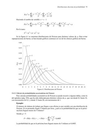 Distribuciones discretas de probabilidad 79
∑
∑
∞
=
−
∞
=
−
−
⋅
=
⋅
=
1
0
2
2
)!
1
(
!
)
(
x
x
µ
x
x
µ
x
µ
e
x
x
µ
e
x
x
E
Haciendo el cambio de variable: x = s – 1
µ
µ
s
µ
e
µ
s
µ
e
s
µ
s
µ
e
s
x
E
s
s
µ
s
s
µ
s
s
µ
+
=
+
⋅
=
⋅
+
= ∑
∑
∑
∞
=
−
∞
=
−
∞
=
+
−
2
0
0
0
1
2
!
!
!
)
1
(
)
(
Por lo tanto:
µ
µ
µ
µ
σ =
−
+
= 2
2
2
En la figura 6.1 se muestran distribuciones de Poisson para distintos valores de µ. Para evitar
superposiciones de barras, se han trazado gráficos continuos en vez de los clásicos gráficos de barras.
Figura 6.1 Distribuciones de Poisson
5.4.3 Cálculo de probabilidades acumulativas de Poisson
Para calcular probabilidades acumulativas de Poisson se puede recurrir a algunas tablas, como la
del apéndice (pág. 258), que ha sido elaborada para distintos valores de µ , que van desde 0,1 hasta 10,
con incrementos de 0,1; y desde 11 hasta 20, con incrementos de 1.
Ejemplo:
El número de órdenes de trabajo que llegan a una oficina es una variable con una distribución de
Poisson. Si en promedio llegan 5 órdenes por hora, ¿cuál es la probabilidad de que en la próxi-
ma hora lleguen menos de 5 órdenes?
Siendo µ = 5
P = P(0) + P(1) + ... + P(4) = ∑
=
−
=
4
0
5
!
5
x
x
x
e
0,4405
La probabilidad de que en la próxima hora lleguen menos de 5 órdenes es 0,4405.
0.00
0.05
0.10
0.15
0.20
0.25
0.30
0.35
0.40
0 1 2 3 4 5 6 7 8 9 10 11 12 13 14 15 16 17 18 19 20 21
P(x)
µ = 1
µ = 2
µ = 3
µ = 4
µ = 5
µ = 7
µ = 9
 