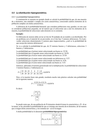 Distribuciones discretas de probabilidad 81
5.5 La distribución hipergeométrica.
5.5.1 La probabilidad hipergeométrica
A continuación se muestra un ejemplo donde se calcula la probabilidad de que, de una muestra
de n elementos, una cantidad x cumpla con cierta característica, conociendo cuántos elementos de la
población cumplen con dicha característica.
A diferencia de la probabilidad binomial, que considera poblaciones muy grandes; en este caso
se consideran poblaciones pequeñas, de tal manera que al seleccionar uno a uno los elementos de la
muestra, la probabilidad de seleccionar cada elemento no es constante.
Ejemplo:
Un fabricante de motores debe enviar un lote de 30 unidades de un modelo a un distribuidor. Por
un problema con el material de un proveedor, en el lote hay 5 motores defectuosos. Si el pro-
veedor selecciona aleatoriamente 6 motores para inspeccionarlos, ¿cuál es la probabilidad de
que escoja dos motores defectuosos?
Se va a calcular la probabilidad de que, de 25 motores buenos y 5 defectuosos, seleccione 3
buenos y 3 defectuosos.
La probabilidad que el primer motor seleccionado sea bueno es: 25/30.
La probabilidad que el segundo motor seleccionado sea bueno es: 24/29.
La probabilidad que el tercer motor seleccionado sea bueno es: 23/28.
La probabilidad que el cuarto motor seleccionado sea defectuoso es: 5/27.
La probabilidad que el quinto motor seleccionado sea bueno es: 4/26.
La probabilidad que el sexto motor seleccionado sea bueno es: 3/25.
Entonces, aplicando el teorema generalizado de la multiplicación, la probabilidad de seleccionar
3 motores buenos y 3 defectuosos es:
03874
,
0
!
3
!
3
!
6
25
3
26
4
27
5
28
23
29
24
30
25
=






⋅
⋅
⋅
⋅
⋅
=
P
Pero, si la muestra fuese más grande, resultaría mucho más práctico calcular esta probabilidad
de la siguiente manera:
03874
,
0
)
6
,
30
(
)
3
,
5
(
)
3
,
25
(
=
×
=
C
C
C
P
Es decir:
























=
6
30
3
5
3
25
P
Se puede notar que, de una población de N elementos donde k tienen la característica y N – k no
la tienen, se ha calculado la probabilidad de que se extraiga una muestra de n elementos, de tal manera
que x tengan dicha característica, y los restantes (n – x) no la tengan.
A dicha probabilidad se le denomina probabilidad hipergeométrica:
















−
−








=
n
N
x
n
k
N
n
k
k
N
n
x
P )
,
,
,
(
 