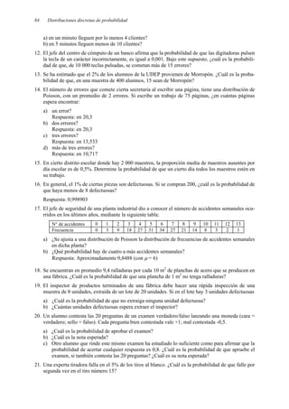 84 Distribuciones discretas de probabilidad
a) en un minuto lleguen por lo menos 4 clientes?
b) en 5 minutos lleguen menos de 10 clientes?
12. El jefe del centro de cómputo de un banco afirma que la probabilidad de que las digitadoras pulsen
la tecla de un carácter incorrectamente, es igual a 0,001. Bajo este supuesto, ¿cuál es la probabili-
dad de que, de 10 000 teclas pulsadas, se cometan más de 15 errores?
13. Se ha estimado que el 2% de los alumnos de la UDEP provienen de Morropón. ¿Cuál es la proba-
bilidad de que, en una muestra de 400 alumnos, 15 sean de Morropón?
14. El número de errores que comete cierta secretaria al escribir una página, tiene una distribución de
Poisson, con un promedio de 2 errores. Si escribe un trabajo de 75 páginas, ¿en cuántas páginas
espera encontrar:
a) un error?
Respuesta: en 20,3
b) dos errores?
Respuesta: en 20,3
c) tres errores?
Respuesta: en 13,533
d) más de tres errores?
Respuesta: en 10,717
15. En cierto distrito escolar donde hay 2 000 maestros, la proporción media de maestros ausentes por
día escolar es de 0,5%. Determine la probabilidad de que un cierto día todos los maestros estén en
su trabajo.
16. En general, el 1% de ciertas piezas son defectuosas. Si se compran 200, ¿cuál es la probabilidad de
que haya menos de 8 defectuosas?
Respuesta: 0,998903
17. El jefe de seguridad de una planta industrial dio a conocer el número de accidentes semanales ocu-
rridos en los últimos años, mediante la siguiente tabla:
N° de accidentes 0 1 2 3 4 5 6 7 8 9 10 11 12 13
Frecuencia 0 3 9 18 27 31 34 27 21 14 8 5 2 1
a) ¿Se ajusta a una distribución de Poisson la distribución de frecuencias de accidentes semanales
en dicha planta?
b) ¿Qué probabilidad hay de cuatro a más accidentes semanales?
Respuesta: Aproximadamente 0,8488 (con µ = 6)
18. Se encuentran en promedio 9,4 ralladuras por cada 10 m2
de planchas de acero que se producen en
una fábrica. ¿Cuál es la probabilidad de que una plancha de 1 m2
no tenga ralladuras?
19. El inspector de productos terminados de una fábrica debe hacer una rápida inspección de una
muestra de 8 unidades, extraída de un lote de 20 unidades. Si en el lote hay 3 unidades defectuosas
a) ¿Cuál es la probabilidad de que no extraiga ninguna unidad defectuosa?
b) ¿Cuántas unidades defectuosas espera extraer el inspector?
20. Un alumno contesta las 20 preguntas de un examen verdadero/falso lanzando una moneda (cara =
verdadero; sello = falso). Cada pregunta bien contestada vale +1; mal contestada -0,5.
a) ¿Cuál es la probabilidad de aprobar el examen?
b) ¿Cuál es la nota esperada?
c) Otro alumno que rinde este mismo examen ha estudiado lo suficiente como para afirmar que la
probabilidad de acertar cualquier respuesta es 0,8. ¿Cuál es la probabilidad de que apruebe el
examen, si también contesta las 20 preguntas? ¿Cuál es su nota esperada?
21. Una experta tiradora falla en el 5% de los tiros al blanco. ¿Cuál es la probabilidad de que falle por
segunda vez en el tiro número 15?
 
