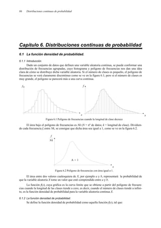 86 Distribuciones continuas de probabilidad
Capítulo 6. Distribuciones continuas de probabilidad
6.1 La función densidad de probabilidad.
6.1.1 Introducción
Dado un conjunto de datos que definen una variable aleatoria continua, se puede conformar una
distribución de frecuencias agrupadas, cuyo histograma y polígono de frecuencias nos dan una idea
clara de cómo se distribuye dicha variable aleatoria. Si el número de clases es pequeño, el polígono de
frecuencias se verá claramente discontinuo como se ve en la figura 6.1; pero si el número de clases es
muy grande, el polígono se parecerá más a una curva continua.
Figura 6.1 Polígono de frecuencias cuando la longitud de clase decrece
El área bajo el polígono de frecuencias es Nk (N = nº de datos; k = longitud de clase). Dividien-
do cada frecuencia fi entre Nk, se consigue que dicha área sea igual a 1, como se ve en la figura 6.2.
Figura 6.2 Polígono de frecuencias con área igual a 1.
El área entre dos valores cualesquiera de X, por ejemplo a y b, representará la probabilidad de
que la variable aleatoria X tome un valor que esté comprendido entre a y b.
La función f(x), cuya gráfica es la curva límite que se obtiene a partir del polígono de frecuen-
cias cuando la longitud de las clases tiende a cero, es decir, cuando el número de clases tiende a infini-
to, es la función densidad de probabilidad para la variable aleatoria continua X.
6.1.2 La función densidad de probabilidad.
Se define la función densidad de probabilidad como aquella función f(x), tal que:
x
f
x
f
x
A = 1
Nk
f
 