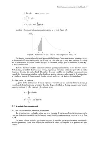 Distribuciones continuas de probabilidad 87
1) f(x) ≥ 0, para: – ∞ < x < ∞
2) ∫
+∞
∞
−
=1
)
( dx
x
f
3) P(a ≤ x ≤ b) = ∫
b
a
dx
x
f )
(
donde a y b son dos valores cualesquiera, como se ve en la figura 6.3.
Figura 6.3 Probabilidad de que X tome un valor comprendido entre a y b.
Se deduce, a partir del gráfico, que la probabilidad de que X tome exactamente un valor xi es ce-
ro. Esto no significa que es imposible que X tome ese valor; sino que es muy poco probable. Por ejem-
plo, la probabilidad de que un alumno escogido al azar en un colegio, pese exactamente 65,3492 Kg.,
es prácticamente nula.
Para las distintas variables aleatorias continuas que se puedan analizar en los distintos campos
de la ciencia, se tendrán distribuciones cuyos polígonos de frecuencia serán muy parecidos a ciertas
funciones densidad de probabilidad. El análisis de estas variables se simplifica enormemente em-
pleando las funciones densidad de probabilidad que resulten más apropiadas. A partir de este capítulo
se estudiarán algunas de éstas, como la función normal, uniforme, t de Student, Ji-cuadrada y F.
6.1.3 La media y la varianza.
A partir de las definiciones de valor esperado y varianza de una variable aleatoria discreta, y
considerando la definición de la función densidad de probabilidad, se deduce que, para una variable
aleatoria continua, el valor esperado y la varianza serán:
∫
+∞
∞
−
⋅
= dx
x
f
x )
(
µ
∫
+∞
∞
−
−
= dx
x
f
x )
(
)
( 2
2
µ
σ
6.2 La distribución normal
6.2.1 La función densidad normal de probabilidad
En investigaciones realizadas sobre una gran cantidad de variables aleatorias continuas, se ha
visto que éstas tienen una distribución bastante simétrica en forma de campana, como se ve en la figu-
ra 6.4.
Se puede afirmar inclusive que la gran mayoría de medidas que se puedan tomar en cualquier
proceso productivo tienen esta distribución simétrica en forma de campana, si el proceso está bajo
control.
x
f(x)
a b
 