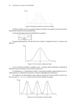 88 Distribuciones continuas de probabilidad
Figura 6.4 Histograma simétrico en forma de campana
Variables aleatorias como ésta, pueden analizarse tomando como modelo una función denomi-
nada función densidad normal de probabilidad.
La función densidad normal de probabilidad es la siguiente:
2
2
1
2
1
)
(





 −
−
= σ
µ
x
e
σ
π
x
f
Su representación gráfica, conocida como curva normal o "campana de Gauss", se muestra en la
figura 6.5.
Figura 6.5. Curva normal o campana de Gauss
La curva normal es simétrica y asintótica al eje x. Además, puede comprobarse, integrando la
función f(x), que el área bajo la curva normal es igual a uno.
Los parámetros µ y σ representan la media y la desviación estándar, respectivamente, de la va-
riable aleatoria X, y determinan la posición y la forma (variabilidad) de la función f(x).
En la figura 6.6 se puede apreciar cómo cambia la posición de la curva normal al variar la me-
dia. Se ve que: µ 1 < µ 2 < µ 3 ; y que las tres desviaciones estándar son iguales.
Figura 6.6. Curvas normales con distinta media.
x
f(x)
x
f(x)
µ
µ 1 µ 2 µ 3 x
f(x)
 