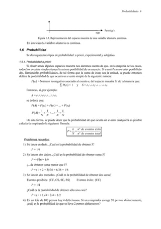 Probabilidades 9
Figura 1.3. Representación del espacio muestra de una variable aleatoria continua.
En este caso la variable aleatoria es continua.
1.6 Probabilidad
Se distinguen tres tipos de probabilidad: a priori, experimental y subjetiva.
1.6.1. Probabilidad a priori:
Si observamos algunos espacios muestra nos daremos cuenta de que, en la mayoría de los casos,
todos los eventos simples tienen la misma posibilidad de ocurrencia. Si cuantificamos estas posibilida-
des, llamándoles probabilidades, de tal forma que la suma de éstas sea la unidad, se puede entonces
definir la probabilidad de que ocurra un evento simple de la siguiente manera:
P(ei) = Número no negativo asociado al evento ei del espacio muestra S, de tal manera que:
∑ P(ei) = 1 y S = e1 ∪ e2 ∪ ... ∪ eN
Entonces, si, por ejemplo:
A = e1 ∪ e2 ∪ ... ∪ ek
se deduce que:
P(A) = P(e1) + P(e2) + ... + P(ek)
N
k
N
N
N
A
P =
+
+
+
=
1
...
1
1
)
(
De esta forma, se puede decir que la probabilidad de que ocurra un evento cualquiera es posible
calcularla empleando la siguiente fórmula:
total
eventos
de
n
éxito
eventos
de
n
N
k
P
°
°
=
=
Problemas resueltos:
1) Se lanza un dado. ¿Cuál es la probabilidad de obtener 5?
P = 1/6
2) Se lanzan dos dados. ¿Cuál es la probabilidad de obtener suma 5?
P = 4/36 = 1/9
¿...de obtener suma menor que 5?
P = (1 + 2 + 3)/36 = 6/36 = 1/6
3) Se lanzan dos monedas. ¿Cuál es la probabilidad de obtener dos caras?
Eventos posibles: {CC, CS, SC, SS} Eventos éxito: {CC}
P = 1/4
¿Cuál es la probabilidad de obtener sólo una cara?
P = (1 + 1)/4 = 2/4 = 1/2
4) En un lote de 100 pernos hay 4 defectuosos. Si un comprador escoge 20 pernos aleatoriamente,
¿cuál es la probabilidad de que se lleve 2 pernos defectuosos?
Peso (gr)
700
 