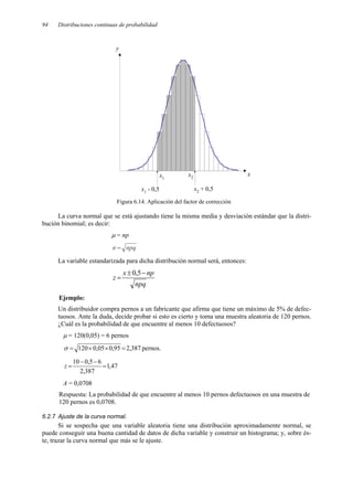 94 Distribuciones continuas de probabilidad
Figura 6.14. Aplicación del factor de corrección
La curva normal que se está ajustando tiene la misma media y desviación estándar que la distri-
bución binomial; es decir:
µ = np
npq
σ =
La variable estandarizada para dicha distribución normal será, entonces:
npq
np
x
z
−
±
=
5
,
0
Ejemplo:
Un distribuidor compra pernos a un fabricante que afirma que tiene un máximo de 5% de defec-
tuosos. Ante la duda, decide probar si esto es cierto y toma una muestra aleatoria de 120 pernos.
¿Cuál es la probabilidad de que encuentre al menos 10 defectuosos?
µ = 120(0,05) = 6 pernos
387
,
2
95
,
0
05
,
0
120 =
×
×
=
σ pernos.
47
,
1
387
,
2
6
5
,
0
10
=
−
−
=
z
A = 0,0708
Respuesta: La probabilidad de que encuentre al menos 10 pernos defectuosos en una muestra de
120 pernos es 0,0708.
6.2.7 Ajuste de la curva normal.
Si se sospecha que una variable aleatoria tiene una distribución aproximadamente normal, se
puede conseguir una buena cantidad de datos de dicha variable y construir un histograma; y, sobre és-
te, trazar la curva normal que más se le ajuste.
x1
x2
x
y
x1
- 0,5 x2 + 0,5
 