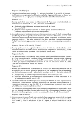 Distribuciones continuas de probabilidad 99
Respuesta: 2,98355 pulgadas.
10. La puntuación media de un examen fue 72 y la desviación media 8. De un total de 90 alumnos, a
los 18 mejores se les quiere dar la calificación A. ¿Cuál es el puntaje mínimo que un alumno debe
tener para recibir un A? Suponga que los puntajes obtenidos se distribuyen normalmente.
Respuesta: 78,72.
11. Suponga que la lluvia anual que cae en el Departamento de Piura es una variable distribuida nor-
malmente con un promedio de 75,4 mm. y desviación estándar 4,2 mm.
a) ¿Cuál es la probabilidad de que se tenga un año con más de 85 mm?
Respuesta: 0,011
b) ¿Se podrá admitir un pronóstico de más de 100 mm. para el próximo año? Explique.
Respuesta: Se puede admitir, pero es muy poco probable.
12. Una academia pre-universitaria de mucho prestigio cuenta con tres aulas A, B y C con capacidades
para 50, 70 y 80 alumnos, para Ingeniería. Como se han presentado 500 alumnos, se les ha hecho
rendir un examen de ingreso. Los puntajes obtenidos por los 500 alumnos se distribuyen normal-
mente con media 151 y desviación estándar 85. Si se desea seleccionar a los mejores en las aulas
A, B y C sucesivamente, ¿qué puntajes se deben establecer como mínimos para ingresar a cada au-
la?
Respuesta: 260 para A, 211 para B y 172 para C.
13. Suponga que los promedios de prácticas de los alumnos de Estadística están distribuidos normal-
mente alrededor de 12. Si el 95% de estos promedios están comprendidos entre 09 y 15. ¿Qué por-
centaje de alumnos estarán aprobados? (Nota aprobatoria mínima: 10,5)
Respuesta: 83,65%
14. Los postulantes a una Escuela Militar tienen estaturas que se distribuyen normalmente alrededor
de 1,72m., con una desviación estándar de 0,04m. Las calificaciones que obtuvieron se encuentran
distribuidas también normalmente alrededor de 220 puntos, con una desviación estándar de 65. Si
se desea que ingresen 200 postulantes de un total de 880, con una estatura mínima de 1,70m.,
¿cuál debe ser la calificación mínima para ingresar?
Respuesta: 249.
15. Suponga que se ha medido el nivel intelectual en la escala para preescolar y primaria WPPSI de
Wechsler en Piura (la máxima puntuación posible es 50), y se llegó a afirmar que tal medida sigue
una distribución muy aproximada a la distribución normal con media 24 y desviación estándar 6,5.
a) ¿Qué porcentaje de la población piurana tiene un nivel intelectual mayor a 40?
b) ¿Cuál es la probabilidad de que un alumno de primaria de Piura escogido al azar tenga un ni-
vel intelectual comprendido entre 10 y 20?
16. La cantidad real de café instantáneo que coloca una máquina llenadora en bolsas se puede conside-
rar como una variable aleatoria distribuida normalmente con desviación estándar 0,04 onzas. Un
requerimiento importante es que sólo el 2% de las bolsas contengan menos de 6 onzas de café.
¿Cuál debe ser el contenido medio de las bolsas?
17. Los diámetros de unas piezas mecánicas están distribuidos normalmente con media 0,4001 pulga-
das. Los límites de especificación están dados como 0,4000 ± 0,06 pulgadas. ¿Cuál es la máxima
desviación estándar aceptable que permitirá no más de un defectuoso de cada diez producidos?
Respuesta: 0,000289 pulgadas.
18. Una empresa que tiene una flota de autos de alquiler ha averiguado que la duración de las zapatas
del freno tiene una distribución normal, con una media de 88 000 Km. y una desviación estándar
de 7 200 Km. ¿Cuál es la probabilidad de que, de 8 zapatas, al menos 5 duren más de 100 000
Km?
 