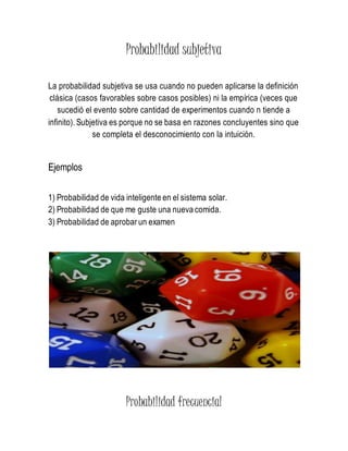 Probabilidad subjetiva
La probabilidad subjetiva se usa cuando no pueden aplicarse la definición
clásica (casos favorables sobre casos posibles) ni la empírica (veces que
sucedió el evento sobre cantidad de experimentos cuando n tiende a
infinito). Subjetiva es porque no se basa en razones concluyentes sino que
se completa el desconocimiento con la intuición.
Ejemplos
1) Probabilidad de vida inteligente en el sistema solar.
2) Probabilidad de que me guste una nueva comida.
3) Probabilidad de aprobar un examen
Probabilidad frecuencial
 