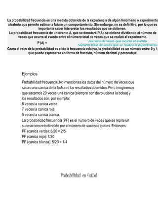 La probabilidadfrecuencia es una medida obtenida de la experiencia de algún fenómeno o experimento
aleatorio que permite estimar a futuro un comportamiento. Sin embargo, no es definitiva, por lo que es
importante saber interpretar los resultados que se obtienen.
La probabilidad frecuencia de un evento A, que se denotará P(A), se obtiene dividiendo el número de
veces que ocurre el evento entre el número total de veces que se realizó el experimento.
P (A) =
Como el valor de la probabilidad es el de la frecuencia relativa, la probabilidad es un número entre 0 y 1,
que puede expresarse en forma de fracción, número decimal y porcentaje.
Ejemplos
Probabilidad frecuencia. No mencionas los datos del número de veces que
sacas una canica de la bolsa ni los resultados obtenidos. Pero imaginemos
que sacamos 20 veces una canica (siempre con devolución a la bolsa) y
los resultados son, por ejemplo:
8 veces la canica verde
7 veces la canica roja
5 veces la canica blanca.
La probabilidad frecuencia (PF) es el número de veces que se repite un
suceso concreto dividido por el número de sucesos totales. Entonces:
PF (canica verde): 8/20 = 2/5
PF (canica roja): 7/20
PF (canica blanca): 5/20 = 1/4
Probabilidad en futbol
 