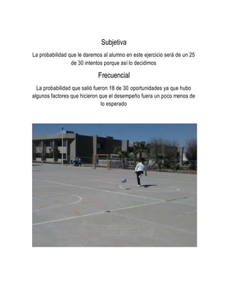 Subjetiva
La probabilidad que le daremos al alumno en este ejercicio será de un 25
de 30 intentos porque así lo decidimos
Frecuencial
La probabilidad que salió fueron 18 de 30 oportunidades ya que hubo
algunos factores que hicieron que el desempeño fuera un poco menos de
lo esperado
 