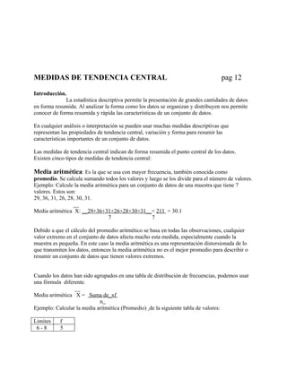 MEDIDAS DE TENDENCIA CENTRAL                                                       pag 12

Introducción.
              La estadística descriptiva permite la presentación de grandes cantidades de datos
en forma resumida. Al analizar la forma como los datos se organizan y distribuyen nos permite
conocer de forma resumida y rápida las características de un conjunto de datos.

En cualquier análisis o interpretación se pueden usar muchas medidas descriptivas que
representan las propiedades de tendencia central, variación y forma para resumir las
características importantes de un conjunto de datos.

Las medidas de tendencia central indican de forma resumida el punto central de los datos.
Existen cinco tipos de medidas de tendencia central:

Media aritmética: Es la que se usa con mayor frecuencia, también conocida como
promedio. Se calcula sumando todos los valores y luego se los divide para el número de valores.
Ejemplo: Calcule la media aritmética para un conjunto de datos de una muestra que tiene 7
valores. Estos son:
29, 36, 31, 26, 28, 30, 31.
                  __
Media aritmética X: __29+36+31+26+28+30+31__= 211 = 30.1
                                7                  7

Debido a que el cálculo del promedio aritmético se basa en todas las observaciones, cualquier
valor extremo en el conjunto de datos afecta mucho esta medida, especialmente cuando la
muestra es pequeña. En este caso la media aritmética es una representación distorsionada de lo
que transmiten los datos, entonces la media aritmética no es el mejor promedio para describir o
resumir un conjunto de datos que tienen valores extremos.


Cuando los datos han sido agrupados en una tabla de distribución de frecuencias, podemos usar
una fórmula diferente.
                 __
Media aritmética X = Suma de_xf
                            n
Ejemplo: Calcular la media aritmética (Promedio) de la siguiente tabla de valores:

Limites    f
 6-8       5
 