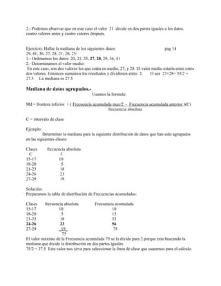 2.- Podemos observar que en este caso el valor 21 divide en dos partes iguales a los datos.
cuatro valores antes y cuatro valores después.


Ejercicio: Hallar la mediana de los siguientes datos:                            pag 14
29, 41, 36, 27, 28, 21, 20, 25:
1.- Ordenamos los datos: 20, 21, 25, 27, 28, 29, 36, 41
2.- Determinamos el valor medio:
 En este caso, son dos valores los que están en medio, 27, y 28. El valor medio estaría entre estos
dos valores. Entonces sumamos los resultados y dividimos entre 2.        O sea 27+28= 55/2 =
27.5 La mediana es 27.5

Mediana de datos agrupados.-
                                      Usamos la formula:

Md = frontera inferior + ( Frecuencia acumulada max/2 - Frecuencia acumulada anterior )(C)
                                             frecuencia absoluta

C = intervalo de clase

Ejemplo:
          Determinar la mediana para la siguiente distribución de datos que han sido agrupados
en las siguientes clases:

Clases      frecuencia absoluta
  C                f
15-17             10
18-20               5
21-23              18
24-26              23
27-29              19

Solución:
Preparamos la tabla de distribución de Frecuencias acumuladas:

Clases     frecuencia absoluta          Frecuencia acumulada
15-17              10                             10
18-20                5                            15
21-23               18                            33
24-26               23                            56
27-29              _19_                            75
                     75
El valor máximo de la Frecuencia acumulada 75 se lo divide para 2 porque esta buscando la
mediana que divide la distribución en dos partes iguales.
75/2 = 37.5 Este valor nos sirve para seleccionar la línea de clase que usaremos para el calculo.
 